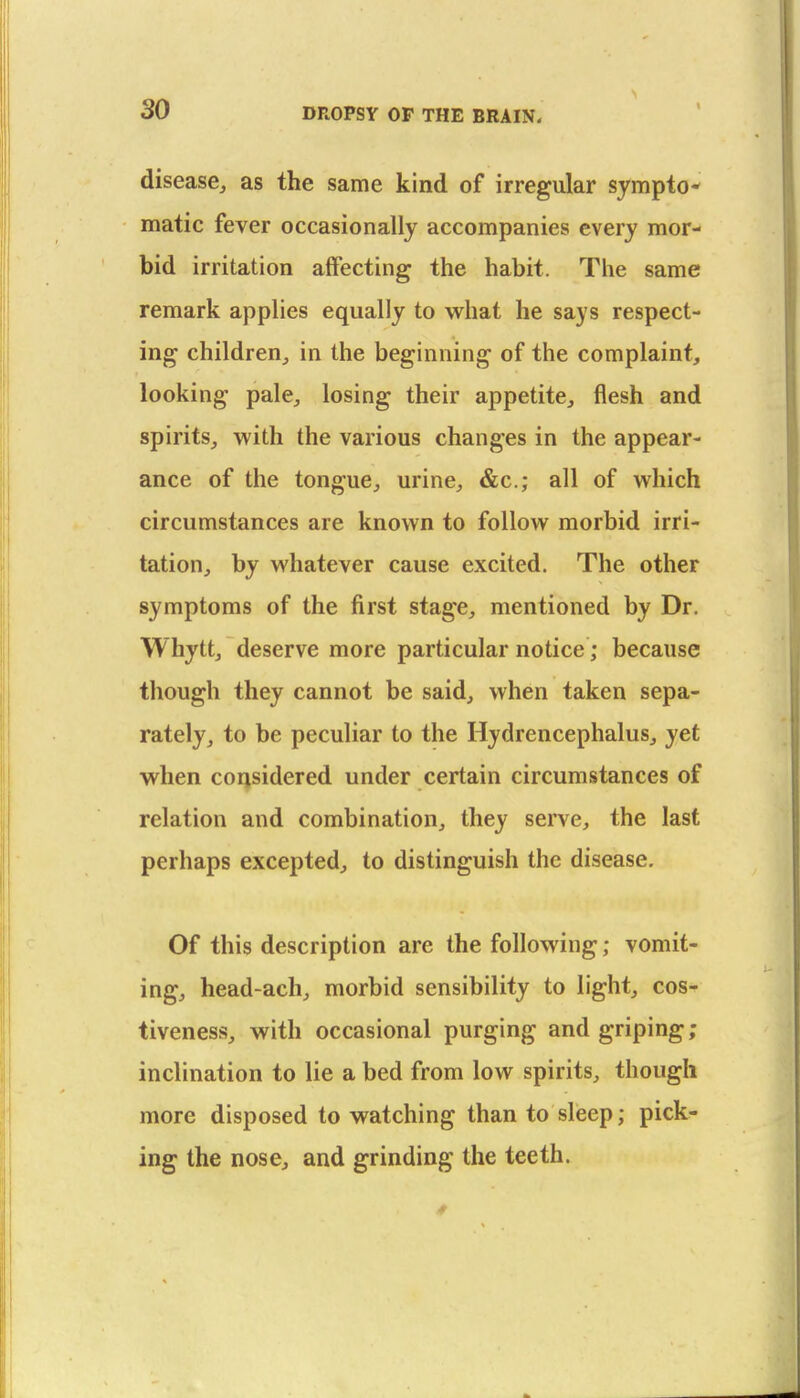 disease^ as the same kind of irregular sympto- matic fever occasionally accompanies every mor- bid irritation affecting the habit. The same remark applies equally to what he says respect- ing children^ in the beginning of the complaint, looking pale^ losing their appetite, flesh and spirits, with the various changes in the appear- ance of the tongue, urine, &c.; all of which circumstances are known to follow morbid irri- tation, by whatever cause excited. The other symptoms of the first stage, mentioned by Dr. Whytt, deserve more particular notice; because though they cannot be said, when taken sepa- rately, to be peculiar to the Hydrencephalus, yet when considered under certain circumstances of relation and combination, they serve, the last perhaps excepted, to distinguish the disease. Of this description are the following; vomit- ing, head-ach, morbid sensibility to light, cos- tiveness, with occasional purging and griping; inclination to lie a bed from low spirits, though more disposed to watching than to sleep; pick- ing the nose, and grinding the teeth.