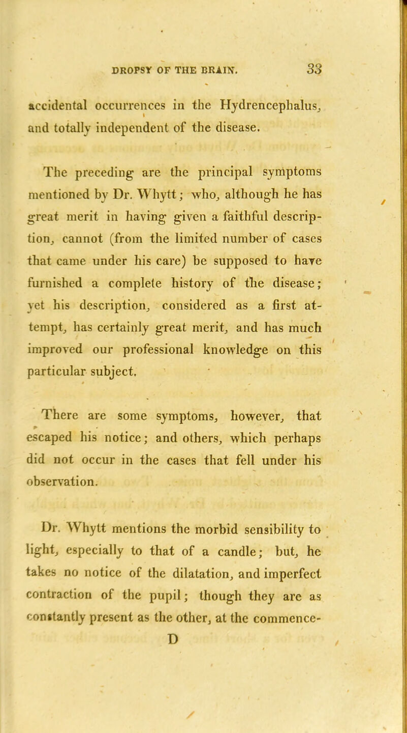 accidental occurrences in the Hydrencephalus^ and totally independent of the disease. The preceding are the principal syniptoms mentioned by Dr. Whytt; who^ although he has great merit in having given a faithful descrip- tion, cannot (from the limited number of cases that came under his care) be supposed to hare furnished a complete history of tlie disease; yet his description, considered as a first at- tempt, has certainly great merit, and has much improved our professional knowledge on this particular subject. There are some symptoms, however, that escaped his notice; and others, which perhaps did not occur in the cases that fell under his observation. Dr. Whytt mentions the morbid sensibility to light, especially to that of a candle; but, he takes no notice of the dilatation, and imperfect contraction of the pupil; though they are as congtantly present as the other, at the commence- D