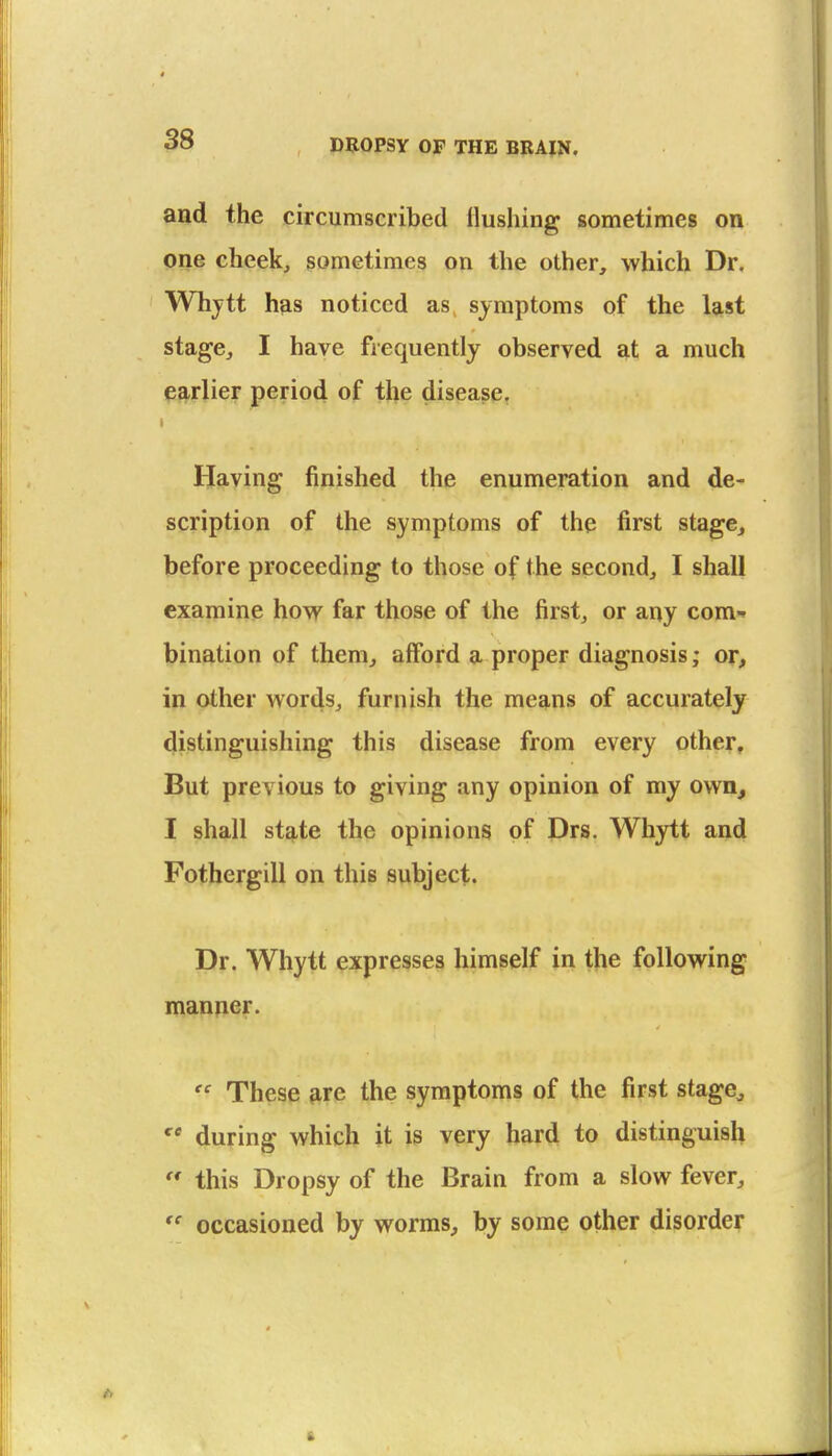 and the circumscribed Hushing sometimes on one cheek, sometimes on the other, which Dr. Whytt has noticed as, symptoms of the last stage, I have frequently observed at a much earlier period of the disease, Having finished the enumeration and de- scription of the symptoms of the first stage, before proceeding to those of the second, I shall examine how far those of the first, or any com-* bination of them, aiford a proper diagnosis; or, in other words, furnish the means of accurately distinguishing this disease from every other. But previous to giving any opinion of my own, I shall stq,te the opinions of Drs. Whytt and Fothergill on this subject. Dr. Whytt expresses himself in the following manner.  These fire the symptoms of the first stage^ during which it is very hard to distinguish  this Dropsy of the Brain from a slow fever, *' occasioned by worms, by some other disorder 6