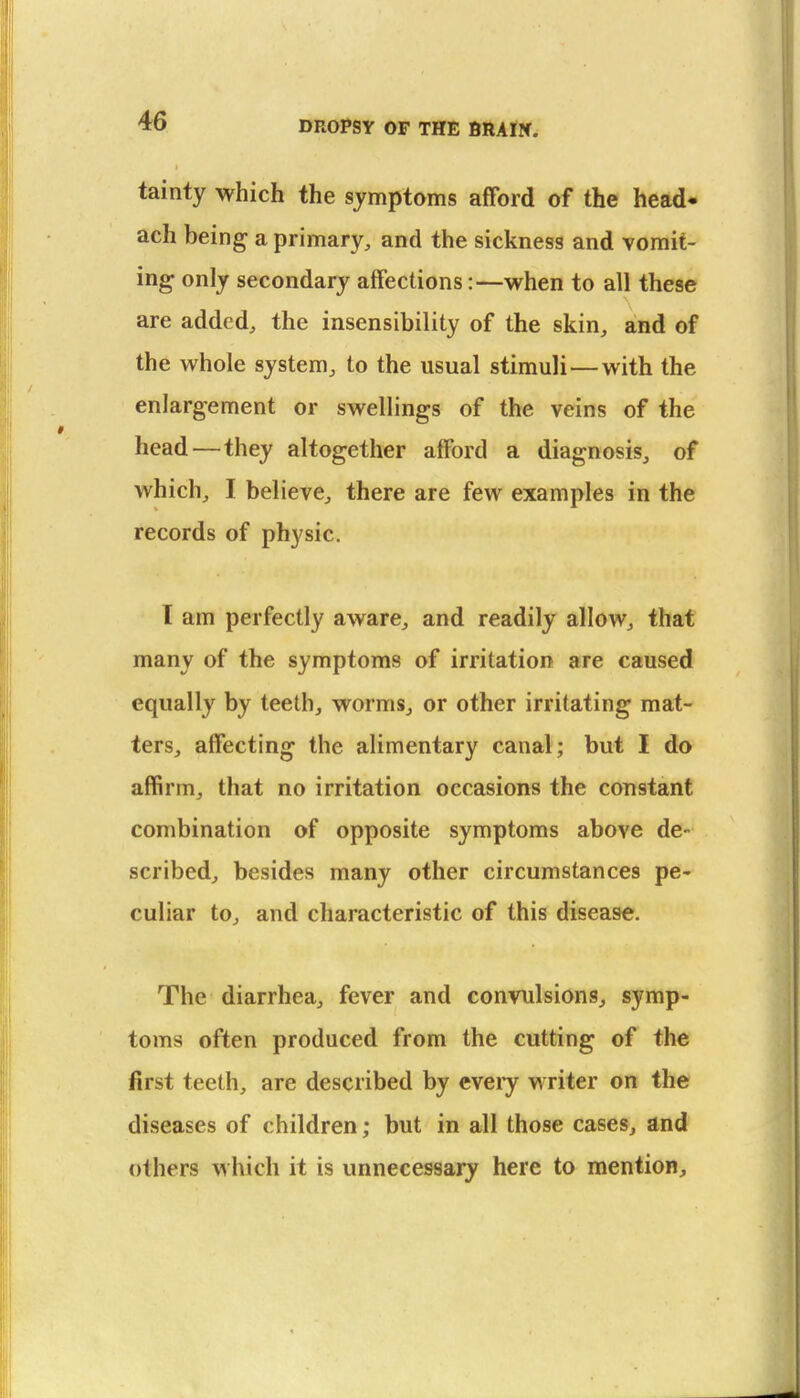 tainty which the symptoms afford of the head* ach being- a primary, and the sickness and vomit- ing only secondary affections:—when to all these are added, the insensibility of the skin, and of the whole system, to the usual stimuli—with the enlargement or swellings of the veins of the head—they altogether afford a diagnosis, of which, I believe, there are few examples in the records of physic. I am perfectly aware, and readily allow, that many of the symptoms of irritation are caused equally by teeth, worms, or other irritating mat- ters, affecting the alimentary canal; but I do affirm, that no irritation occasions the constant combination of opposite symptoms above de- scribed, besides many other circumstances pe- culiar to, and characteristic of this disease. The diarrhea, fever and convulsions, symp- toms often produced from the cutting of the first teeth, are described by eveiy writer on the diseases of children; but in all those cases, and others which it is unnecessary here to mention.