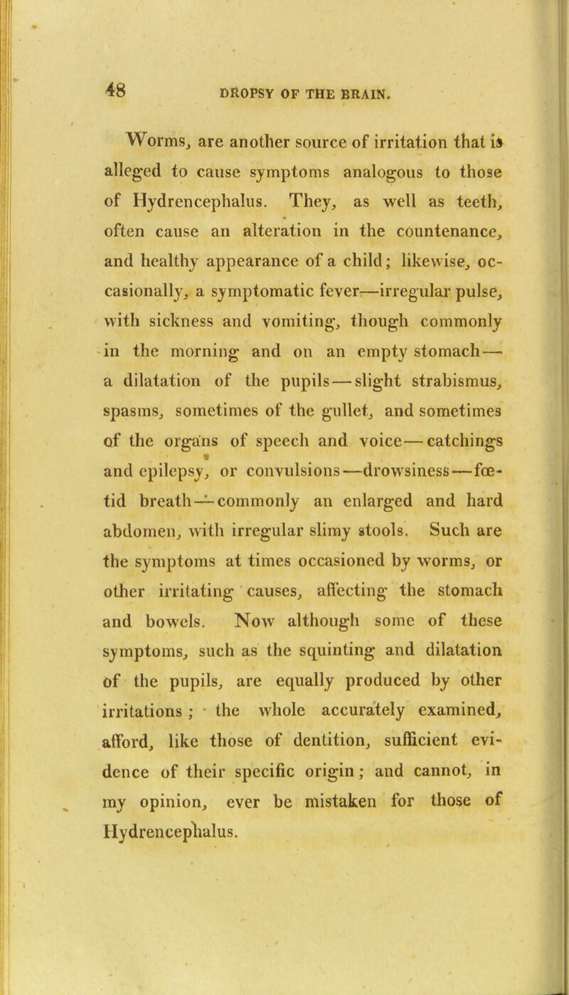 Worms, are another source of irritation that i» alleged to cause symptoms analogous to those of Hydrencephalus. They, as well as teeth, often cause an alteration in the countenance, and healthy appearance of a child; likewise, oc- casionally, a symptomatic fever^—irregular pulse, with sickness and vomiting, though commonly in the morning and on an empty stomach— a dilatation of the pupils — slight strabismus, spasms, sometimes of the gullet, and sometimes of the organs of speech and voice—catchings and epilepsy, or convulsions—drowsiness—foe- tid breath —commonly an enlarged and hard abdomen, Avith irregular slimy stools. Such are the symptoms at times occasioned by worms, or other irritating causes, affecting the stomach and bowels. Now although some of these symptoms, such as the squinting and dilatation of the pupils, are equally produced by other irritations; the whole accurately examined, afford, like those of dentition, sufficient evi- dence of their specific origin; and cannot, in my opinion, ever be mistaken for those of Hydrenceplialus.