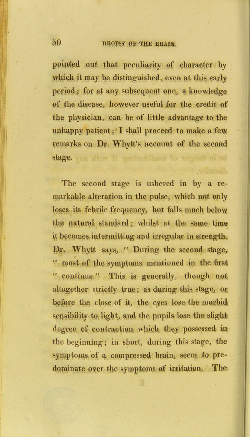 pointed out that peculiarity of character by whieh it may be distinguished^ even at this early- period; for at any subsequent one^ a knowledge of the disease, however useful for the credit of the physician, can be of little advantage to the unhappy patient; I shall proceed to make a few remarks on Dr. Whytt's account of the second stage. The second stage is ushered in by a re- markable alteration in the pulse, which not only lo^es its febrile frequency, but falls much belovy tl^ natural standard; Avhil^t at the same tims if, l?eGoraes intermitting and irregular in strength* Jptf. Whytt says,  During the second stage,  most of the symptoms mentioned in the first  contin,ue. This is generally, though not altogether strictly truje; a^s during this stage, oi; before the close of i*, the eyes lose the morbid sensibility to light, and the pupils lose the slight degree of contraction; which they possessed in the beginning; in short, during this stage, the symptoms of a compressed brain, seem to pre- dominate over the symptoms of iriitation. The