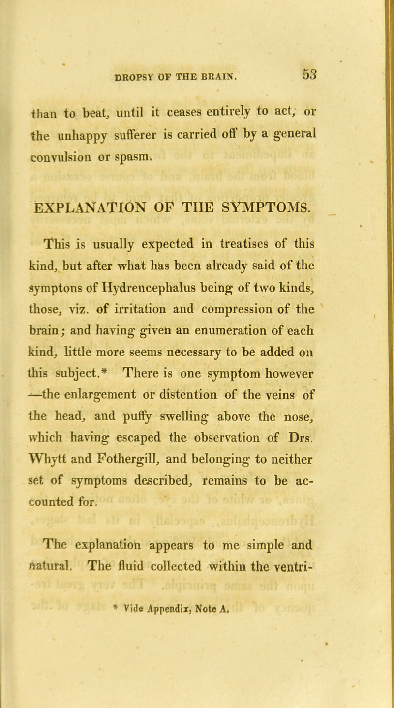 than to beat, until it ceases entirely to act, or the unhappy sufferer is carried off by a general convulsion or spasm. EXPLANATION OF THE SYMPTOMS. This is usually expected in treatises of this kind, but after what has been already said of the aymptons of Hydrencephalus being of two kinds, those, viz. of irritation and compression of the brain; and having given an enumeration of each kind, little more seems necessary to be added on this subject.* There is one symptom however —the enlargement or distention of the veins of the head, and puffy swelling above the nose, which having escaped the observation of Drs, Whytt and Fothergill, and belonging to neither set of symptoms described, remains to be ac- counted for. The explanation appears to me simple and rtatural. The fluid collected within the ventri- * Vide Appendix, Note A.