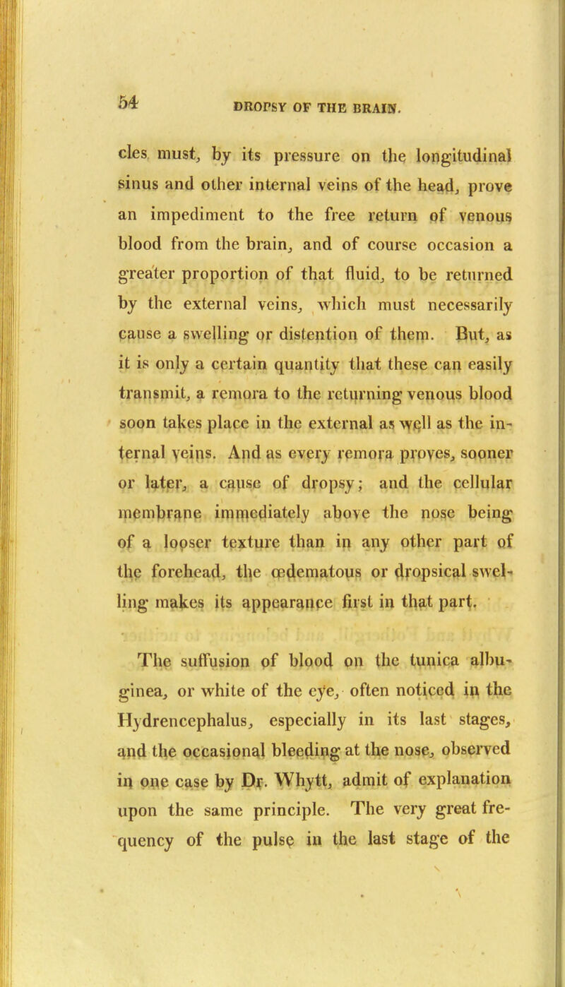 64 cles must, by its pressure on the longitudinal ginus and other internal veins of the headj prove an impediment to the free return of venous blood from the brain_, and of course occasion a greater proportion of that fluid, to be returned by the external veins, which must necessarily pp,use a swelling or distention of them. But, as it is only a cprtp-in quantity that these can easily transmit, a remora to the returning venous blood soon tal^es place in the external as \yiell as the in- ternal Y^in?- Apd as every remo^g. pTPVes, sopner or Utpr, a cgpse of dropsy; and the cellular ipembr^np imniediately above the nose being of ^ lopser texture than in any other part of thp forehead, the op^cmatovis or ^fopsic^l swel- ling makes its appearanpe first in th?it part. The suffusion of blood on the tunica albu- ginea, or white of the eye, often notice^ i\\ the Hydrencephalus, especially in its last stages, ^nd the occasioneil ble(34iiiig at the nospj, observed in one case by Dy. Whytt, admit of explanation upon the same principle. The very great fre- quency of the pulsp in the last stage of the