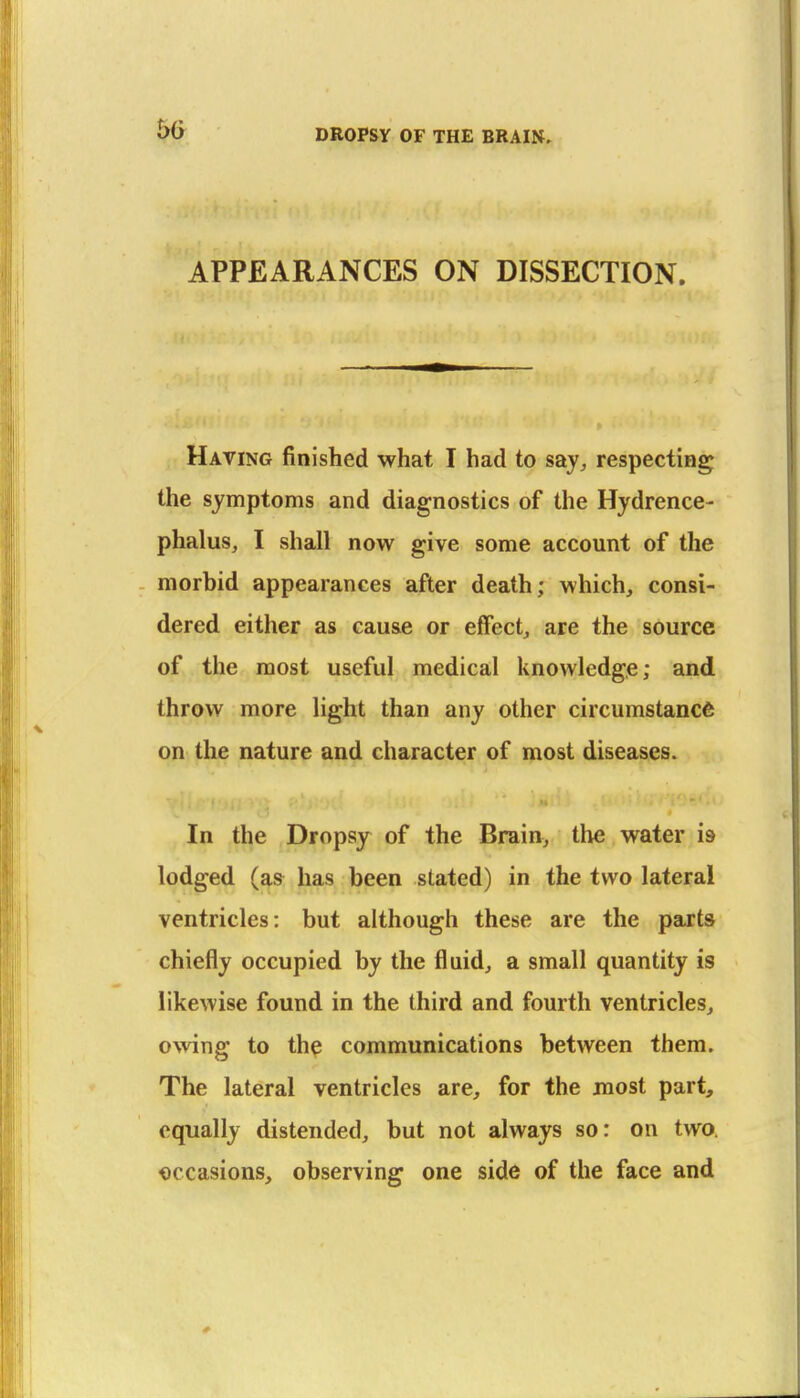 50 APPEARANCES ON DISSECTION. Having finished what I had to say, respecting the symptoms and diagnostics of the Hydrence- phalus, I shall now give some account of the morbid appearances after death; which, consi- dered either as cause or effect, are the source of the most useful medical knowledge; and. throw more light than any other circumstance on the nature and character of most diseases. In the Dropsy of the Brain, the water is lodged (as has been stated) in the two lateral ventricles: but although these are the parts chiefly occupied by the fluid, a small quantity is likewise found in the third and fourth ventricles, owing to the communications between them. The lateral ventricles are, for the most part, equally distended, but not always so: on two. occasions, observing one side of the face and