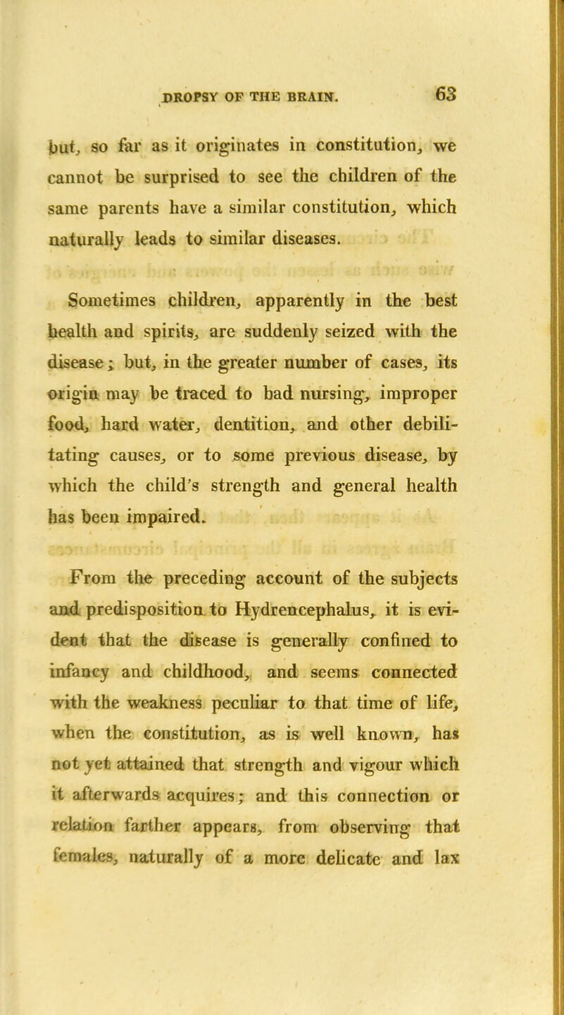 Jjutj 80 fer as it originates in constitution^ we cannot be surprised to see the children of the same parents have a similar constitution,, which naturally leads to similar diseases. Sometimes children, apparently in the best health and spirits, are suddenly seized with the disease ; but, in the greater number of cases, its origin may be traced to bad nursing, improper food, hard watw, deatition, and other debili- tating causes, or to jsorae previous disease, by which the child's strength and general health has been impaired. From the preceding account of the subjects and predisposition to Hydrencephalus, it is evi- dent that the disease is generally confined to infancy and childhood, and seems connected with the weakness peculiar to that time of life, when the constitution, as is well knovra, has not yet attained that strength and vigour which it afterwards acquires; and this connection or relation; farther appears, from observing that females, naturally of a more dehcate and lax