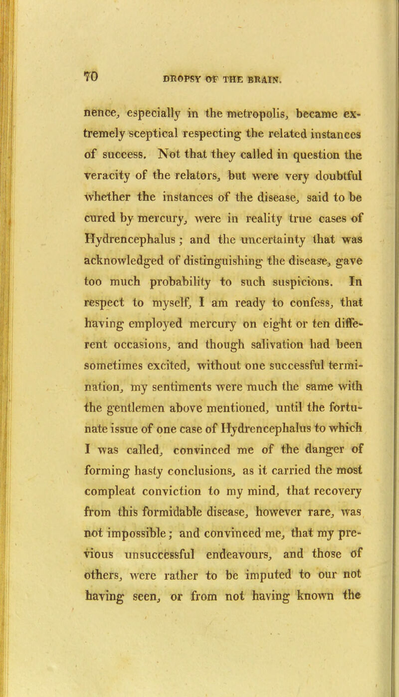 nence^ especially in the metropolis^ became ex- tremely sceptical respecting the related instances of success. Not that they called in question the veracity of the relators, but were very doubtful whether the instances of the disease, said to be cured by mercury, were in reality true cases of Hydrencephalus; and the uncertainty that was acknowledged of distinguishing- the disease, gave too much probability to such suspicions. In respect to myself, I am ready to confess, that having employed mercury on eight or ten diffe- rent occasions, and though salivation had been sometimes excited, without one successful termi- nation, my sentiments were much the same with the gentlemen above mentioned, until the fortu- nate issue of one case of Hydrencephalus to which I was called, convinced me of the danger of forming hasty conclusions^ as it carried the most compleat conviction to my mind, that recovery from this formidable disease, however rare, was not impossible; and convinced me, that my pre- vious unsuccessful endeavours, and those of others, were rather to be imputed to our not having seen, or from not having known the