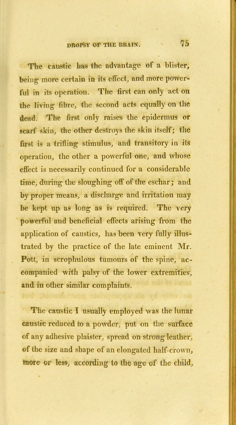 The caustic has the advantage of a blister, beins: more certain in its effect, and more power* ful in its operation. The first can only act on the living fibre, the second acts equally on the dead. The first only raises the epidcrmus of scarf skin, the other destroys the skin itself; the first is a trifling stimulus, and transitory in its operation, the other a powerful one, and whose effect is necessarily continued for a considerable time, during the sloughing off of the eschar; and by proper means, a discharge and irritation may be kept up as long as is required. The very powerful and beneficial effects arising from the application of caustics, has been very fully illus- trated by the practice of the late eminent Mr. Pott, in scrophulous tumours of the spine, ac- companied with palsy of the lower extremities;, and in other similar complaints. The caustic I usually employed was the lunar caustic reduced to a powder, put on the surface of any adhesive plaister, spread on strong leather, of the size and shape of an elongated half-crown, more or less, according to the age of the child.