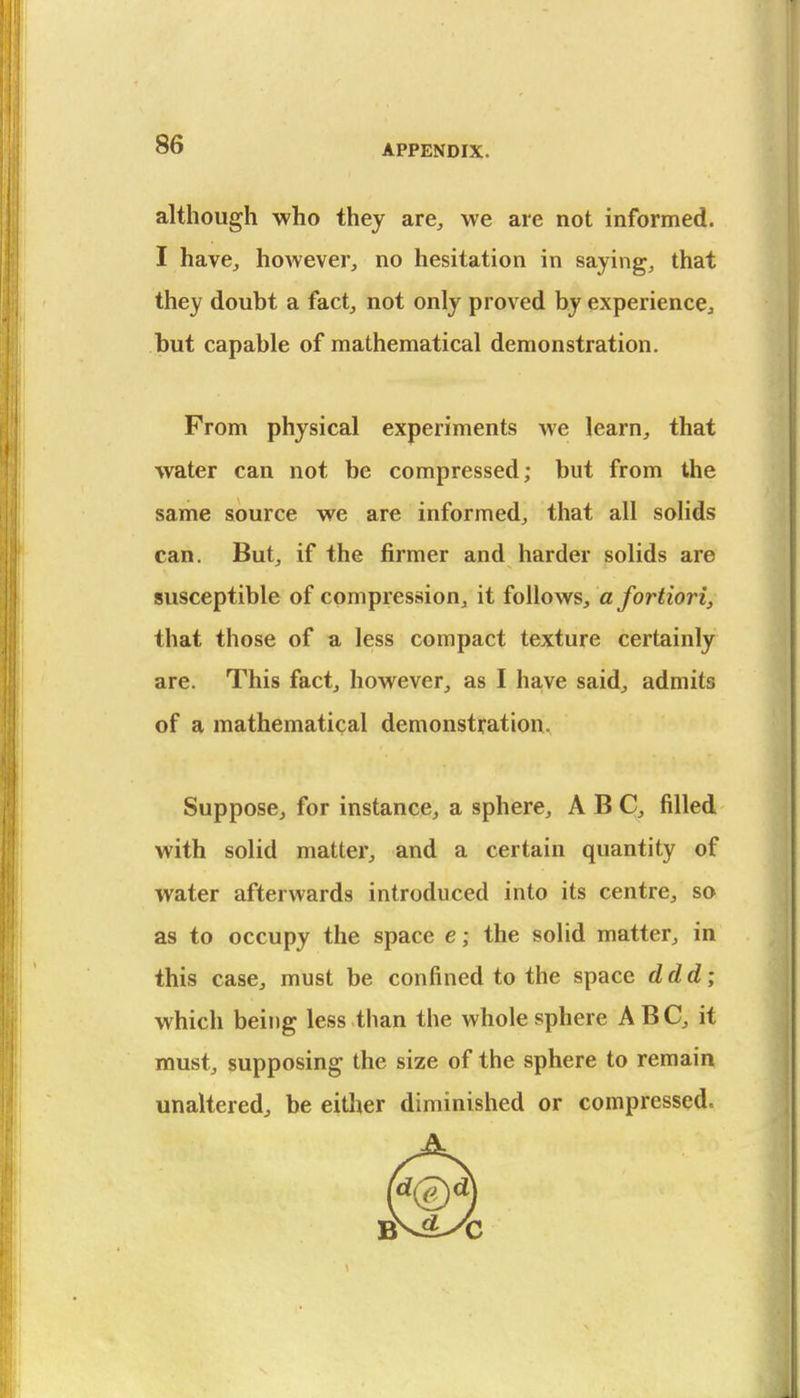 although who they are, we are not informed. I have, however, no hesitation in saying, that they doubt a fact, not only proved by experience, but capable of mathematical demonstration. From physical experiments we learn, that water can not be compressed; but from the same source we are informed, that all solids can. But, if the firmer and harder solids are susceptible of compression, it follows, a fortiori, that those of a less compact texture certainly are. This fact, however, as I have said, admits of a mathematical demonstration. Suppose, for instance, a sphere, ABC, filled with solid matter, and a certain quantity of water afterwards introduced into its centre, so as to occupy the space e; the solid matter, in this case, must be confined to the space ddd; which being less than the whole sphere ABC, it must, supposing the size of the sphere to remain unaltered^ be eitlier diminished or compressed.