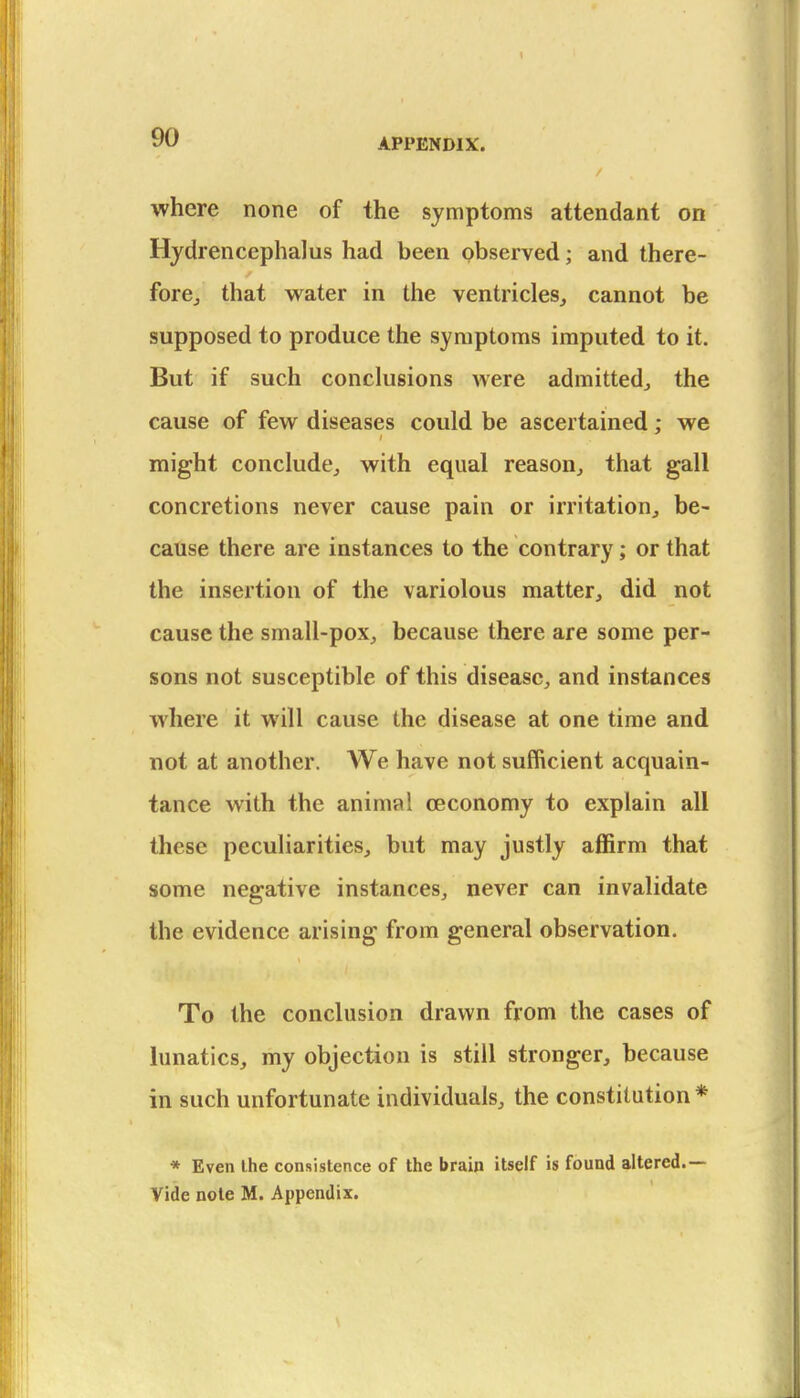 where none of the symptoms attendant on Hjdrencephalus had been observed; and there- fore,, that water in the ventricles, cannot be supposed to produce the symptoms imputed to it. But if such conclusions were admitted, the cause of few diseases could be ascertained; we might conclude, with equal reason, that gall concretions never cause pain or irritation, be- cause there are instances to the contrary; or that the insertion of the variolous matter, did not cause the small-pox, because there are some per- sons not susceptible of this disease, and instances where it will cause the disease at one time and not at another. We have not sufficient acquain- tance with the animal ceconomy to explain all these peculiarities, but may justly affirm that some negative instances, never can invalidate the evidence arising from general observation. To the conclusion drawn from the cases of lunatics, my objection is still stronger, because in such unfortunate individuals, the constitution * * Even the consistence of the brain itself is found altered.— Vide note M. Appendix.