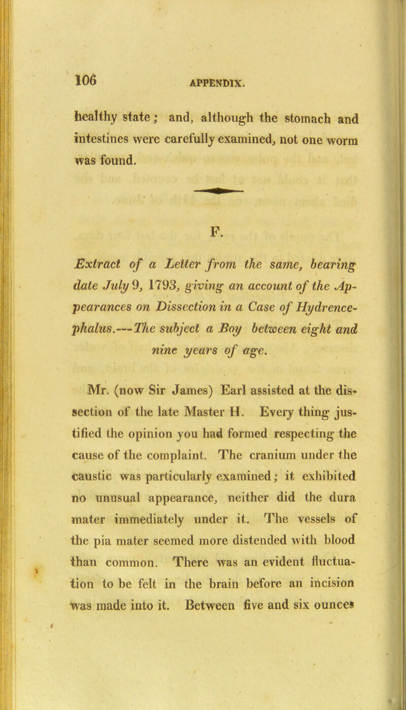 healthy state; and, although the stomach and intestines were carefully examined, not one worm was found. P. Extract of a Letter from the same, bearing date July 9, 1793, g iving an account of the Ap- pearances on Dissection in a Case of Hydrence- phalus.—The subject a Boy between eight and nine years of age. Mr. (now Sir James) Earl assisted at the dis- section of the late Master H. Every thing jus- tified the opinion you had formed respecting the cause of the complaint. The cranium under the caustic was particularly examined; it exhibited no unusual appearance, neither did the dura mater immediately under it. The vessels of the pia mater seemed more distended with blood than common. There was an evident fluctua- tion to be felt in the brain before an incision •was made into it. Between five and six ounces