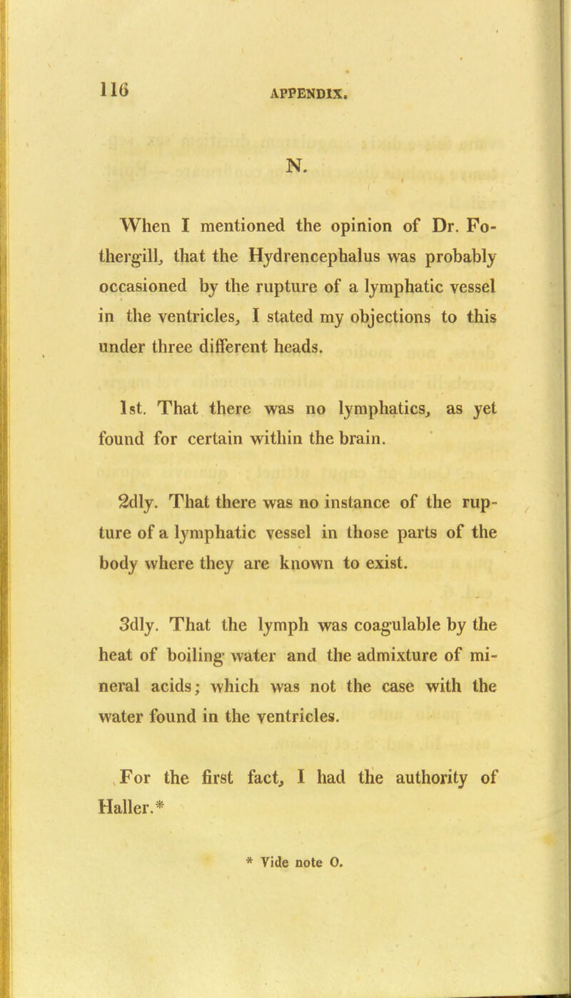 N. When I mentioned the opinion of Dr. Po- thergill, that the Hydrencephalus was probably occasioned by the rupture of a lymphatic vessel in the ventricles, I stated my objections to this under three different heads. 1st. That there was no lymphatics, as yet found for certain within the brain. 2dly. That there was no instance of the rup- ture of a lymphatic vessel in those parts of the body where they are known to exist. 3dly. That the lymph was coagulable by the heat of boiling water and the admixture of mi- neral acids; which was not the case with the water found in the ventricles. For the first fact, I had the authority of Haller.* * Vide note 0.