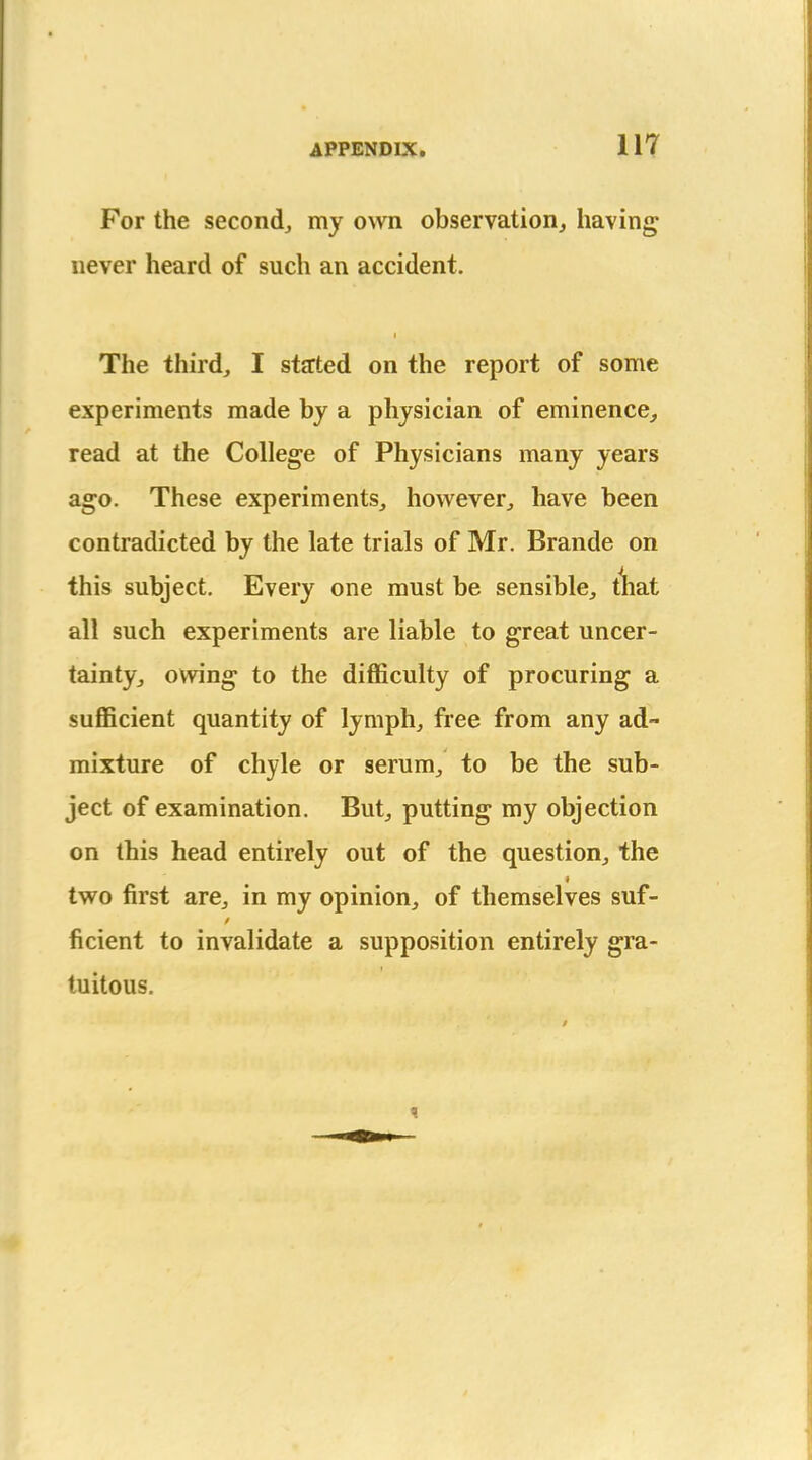 For the second^ my own observation, having never heard of such an accident. The third, I started on the report of some experiments made by a physician of eminence, read at the College of Physicians many years ago. These experiments, however, have been contradicted by the late trials of Mr. Brande on this subject. Every one must be sensible, tliat all such experiments are liable to great uncer- tainty, owing to the difficulty of procuring a sufficient quantity of lymph, free from any ad- mixture of chyle or serum, to be the sub- ject of examination. But, putting my objection on this head entirely out of the question, the two first are, in my opinion, of themselves suf- ficient to invalidate a supposition entirely gra- tuitous.