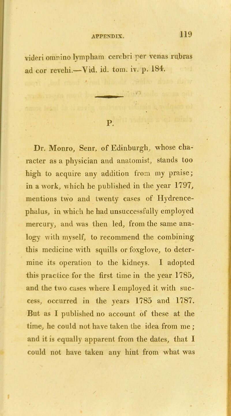 videri omrino lympham cerrbri per venas rubras ad cor revehi.—Vid. id. torn. iv. p. 184. P. Dr. Monro, Senr, of Edinburgh, whose cha- racter as a physician and anatomist, stands too high to acquire any addition from my praise; in a work, which he published in the year 1797, mentions two and twenty cases of Hydrence- phalus, in which he had unsuccessfully employed mercury, and was then led, from the same ana- logy with myself, to recommend the combining this medicine with squills or foxglove, to deter- mine its operation to the kidneys. I adopted this practice for the first time in the year 1785, and the two cases where I employed it with suc- cess, occurred in the years 1785 and 1787. But as I published no account of these at the time, he could not have taken the idea from me ; and it is equally apparent from the dates, that I could not have taken any hint from what was