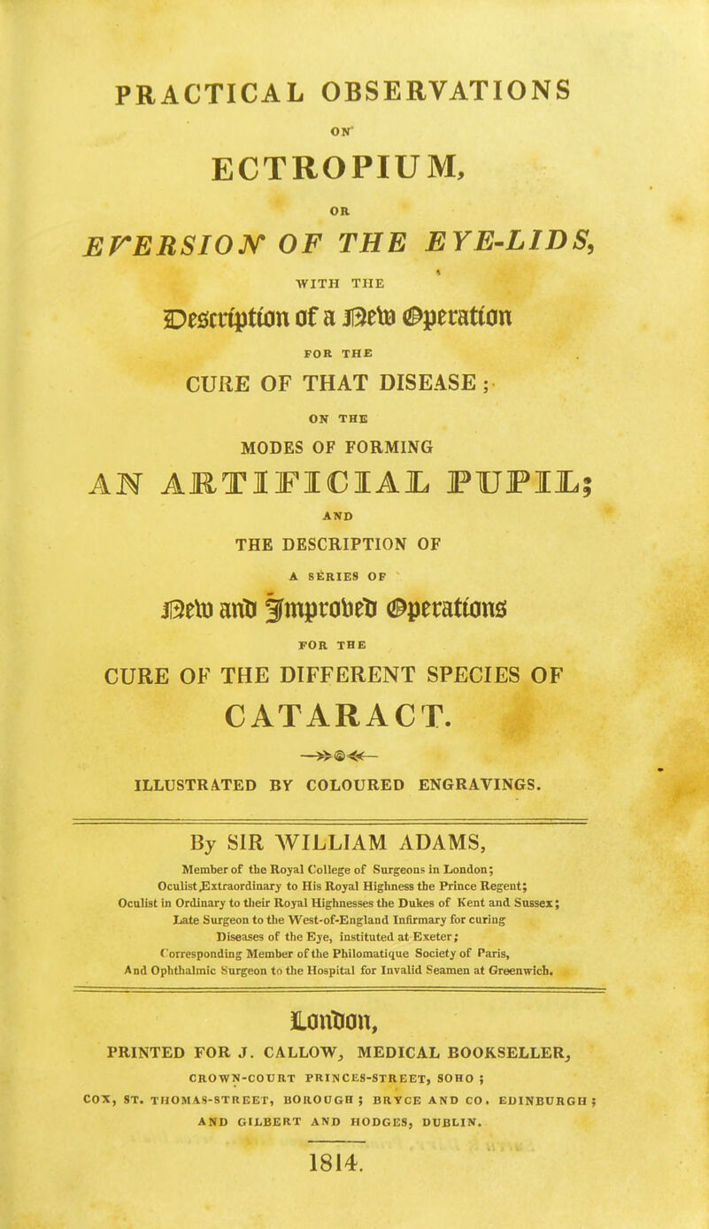 PRACTICAL OBSERVATIONS ON' ECTROPIUM, OR EMERSION OF THE EYE-LIDS, WITH THE Description of a jQeto Operation FOR THE CURE OF THAT DISEASE; ON THE MODES OF FORMING AN ARTIFICIAL FUFIJL? AND THE DESCRIPTION OF A SERIES OF jl3eto arid fmptobeli Operations: FOR THE CURE OF THE DIFFERENT SPECIES OF CATARACT. —*^©<*— ILLUSTRATED BY COLOURED ENGRAVINGS. By SIR AVILLIAM ADAMS, Member of the Royal College of Surgeons in London; Oculist .Extraordinary to His Royal Highness the Prince Regent; Oculist in Ordinary to their Royal Highnesses the Dukes of Kent and Sussex; Late Surgeon to the West-of-England Infirmary for curing Diseases of the Eye, instituted at Exeter; Corresponding Member of the Philomatique Society of Paris, And Ophthalmic Surgeon to the Hospital for Invalid Seamen at Greenwich. iLontion, PRINTED FOR J. CALLOW, MEDICAL BOOKSELLER, CROWN-COURT PRINCES-STREET, SOHO ; COX, ST. THOMAS-STREET, BOROGGH; BRYCE AND CO. EDINBURGH : AND GILBERT AND HODGES, DUBLIN. 1814.