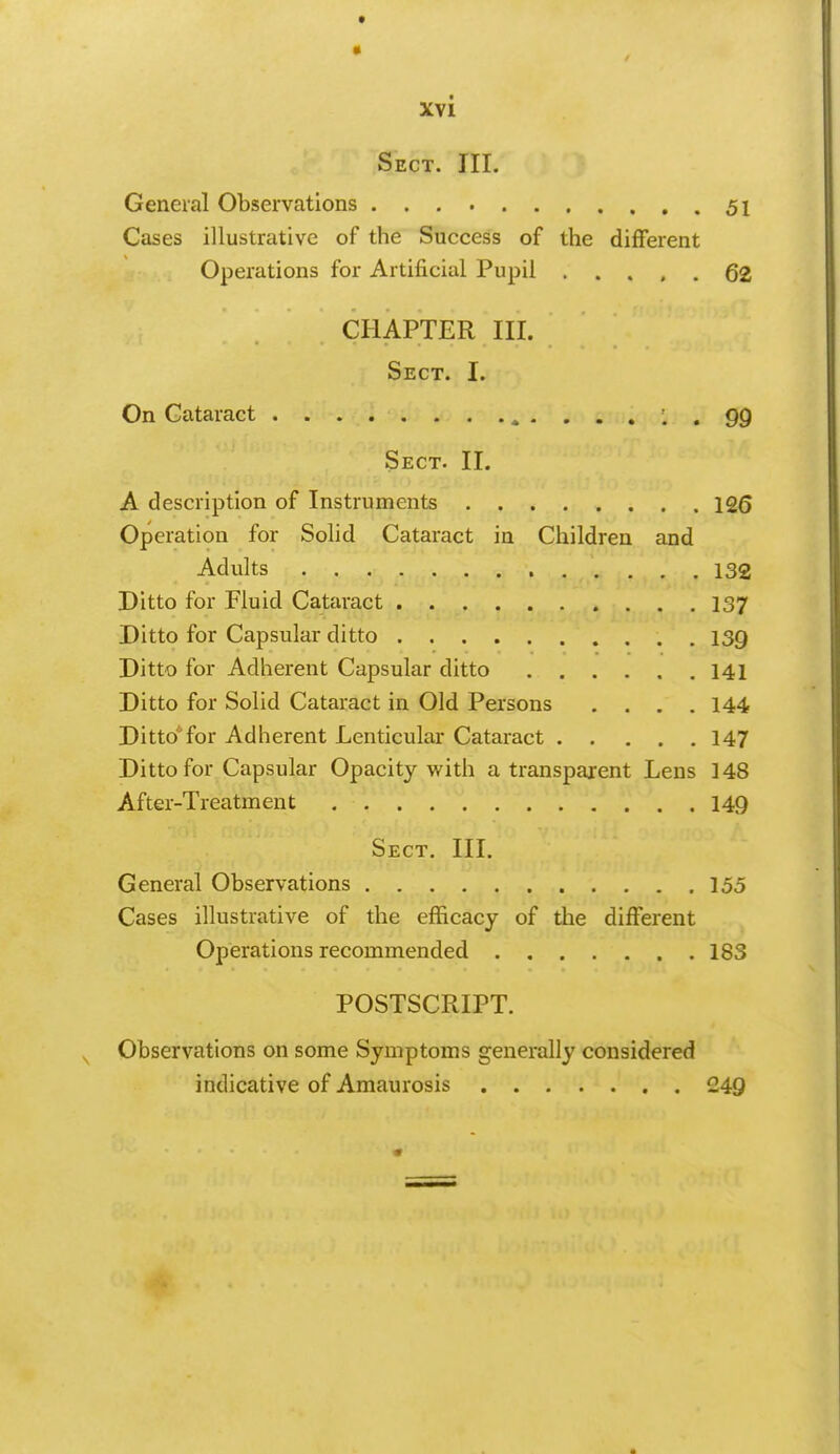 Sect. III. General Observations 51 Cases illustrative of the Success of the different Operations for Artificial Pupil 62 CHAPTER III. Sect. I. On Cataract . . 99 Sect. II. A description of Instruments 12(3 Operation for Solid Cataract in Children and Adults 132 Ditto for Fluid Cataract 137 Ditto for Capsular ditto 139 Ditto for Adherent Capsular ditto 141 Ditto for Solid Cataract in Old Persons .... 144 Ditto'for Adherent Lenticular Cataract 147 Ditto for Capsular Opacity with a transparent Lens 148 After-Treatment 149 Sect. III. General Observations 155 Cases illustrative of the efficacy of the different Operations recommended 183 POSTSCRIPT. Observations on some Symptoms generally considered indicative of Amaurosis 249