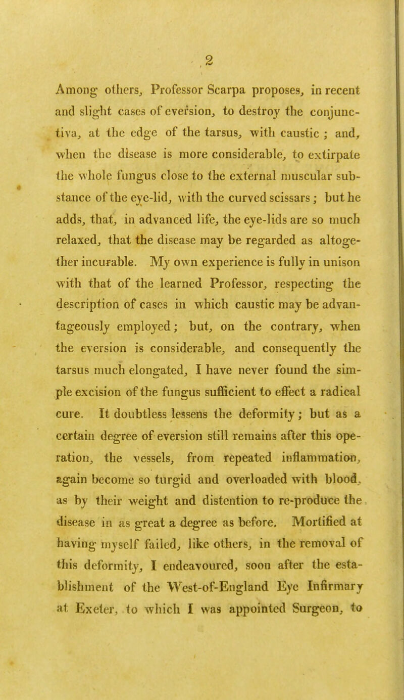 Among others,, Professor Scarpa proposes, in recent and slight cases of eversion, to destroy the conjunc- tiva, at the edge of the tarsus, with caustic ; and, when the disease is more considerable, to extirpate the whole fungus close to the external muscular sub- stance of the eye-lid, with the curved scissars; but he adds, that, in advanced life, the eye-lids are so much relaxed, that the disease may be regarded as altoge- ther incurable. My own experience is fully in unison with that of the learned Professor, respecting the description of cases in which caustic may be advan- tageously employed; but, on the contrary, when the eversion is considerable, and consequently the tarsus much elongated, I have never found the sim- ple excision of the fungus sufficient to effect a radical cure. It doubtless lessens the deformity; but as a certain degree of eversion still remains after this ope- ration, the vessels, from repeated inflammation, again become so turgid and overloaded with blood, as by their weight and distention to re-produce the disease in as great a degree as before. Mortified at having myself failed, like others, in the removal of this deformity, I endeavoured, soon after the esta- blishment of the West-of-England Eye Infirmary at Exeter, to which I was appointed Surgeon, to