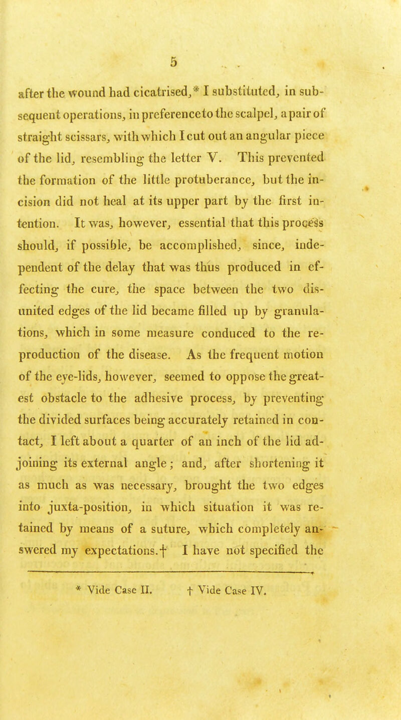 sequent operations, in preferenceto the scalpel, a pair of straight scissars, with which I cut out an angular piece of the lid, resembling the letter V. This prevented the formation of the little protuberance, but the in- cision did not heal at its upper part by the first in- tention. It was, however, essential that this process should, if possible, be accomplished, since, inde- pendent of the delay that was thus produced in ef- fecting the cure, the space between the two dis- united edges of the lid became filled up by granula- tions, which in some measure conduced to the re- production of the disease. As the frequent motion of the eye-lids, however, seemed to oppose the great- est obstacle to the adhesive process, by preventing the divided surfaces being accurately retained in con- tact, I left about a quarter of an inch of the lid ad- joining its external angle; and, after shortening it as much as was necessary, brought the two edges into juxta-position, in which situation it was re- tained by means of a suture, which completely an- swered my expectations, f I have not specified the * Vide Case II. t Vide Case IV.