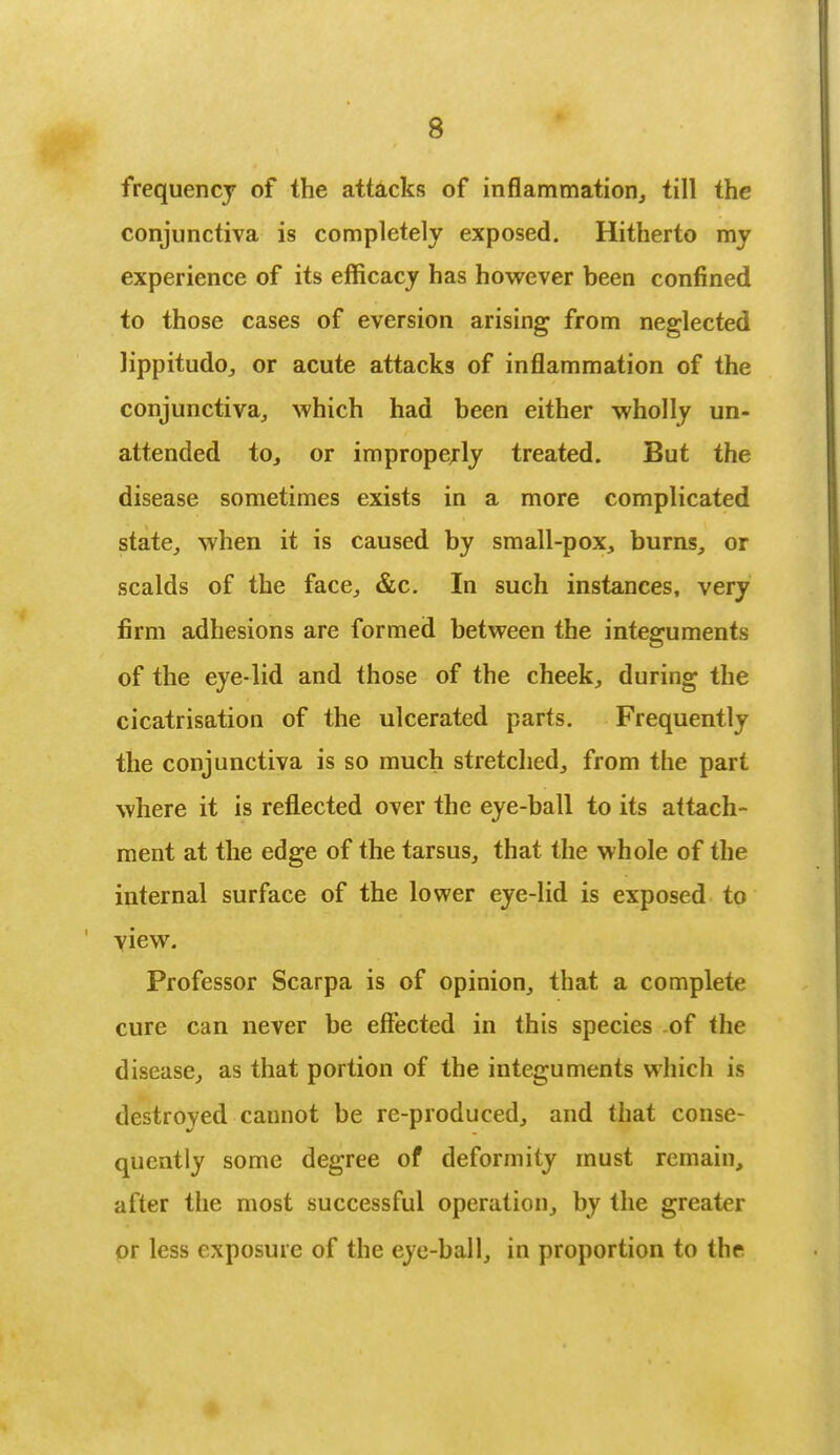 frequency of the attacks of inflammation, till the conjunctiva is completely exposed. Hitherto my experience of its efficacy has however been confined to those cases of eversion arising from neglected lippitudo, or acute attacks of inflammation of the conjunctiva, which had been either wholly un- attended to, or improperly treated. But the disease sometimes exists in a more complicated state, when it is caused by small-pox, burns, or scalds of the face, &c. In such instances, very firm adhesions are formed between the integuments of the eye-lid and those of the cheek, during the cicatrisation of the ulcerated parts. Frequently the conjunctiva is so much stretched, from the part where it is reflected over the eye-ball to its attach- ment at the edge of the tarsus, that the whole of the internal surface of the lower eye-lid is exposed to view. Professor Scarpa is of opinion, that a complete cure can never be effected in this species .of the disease, as that portion of the integuments which is destroyed cannot be re-produced, and (hat conse- quently some degree of deformity must remain, after the most successful operation, by the greater or less exposure of the eye-ball, in proportion to the