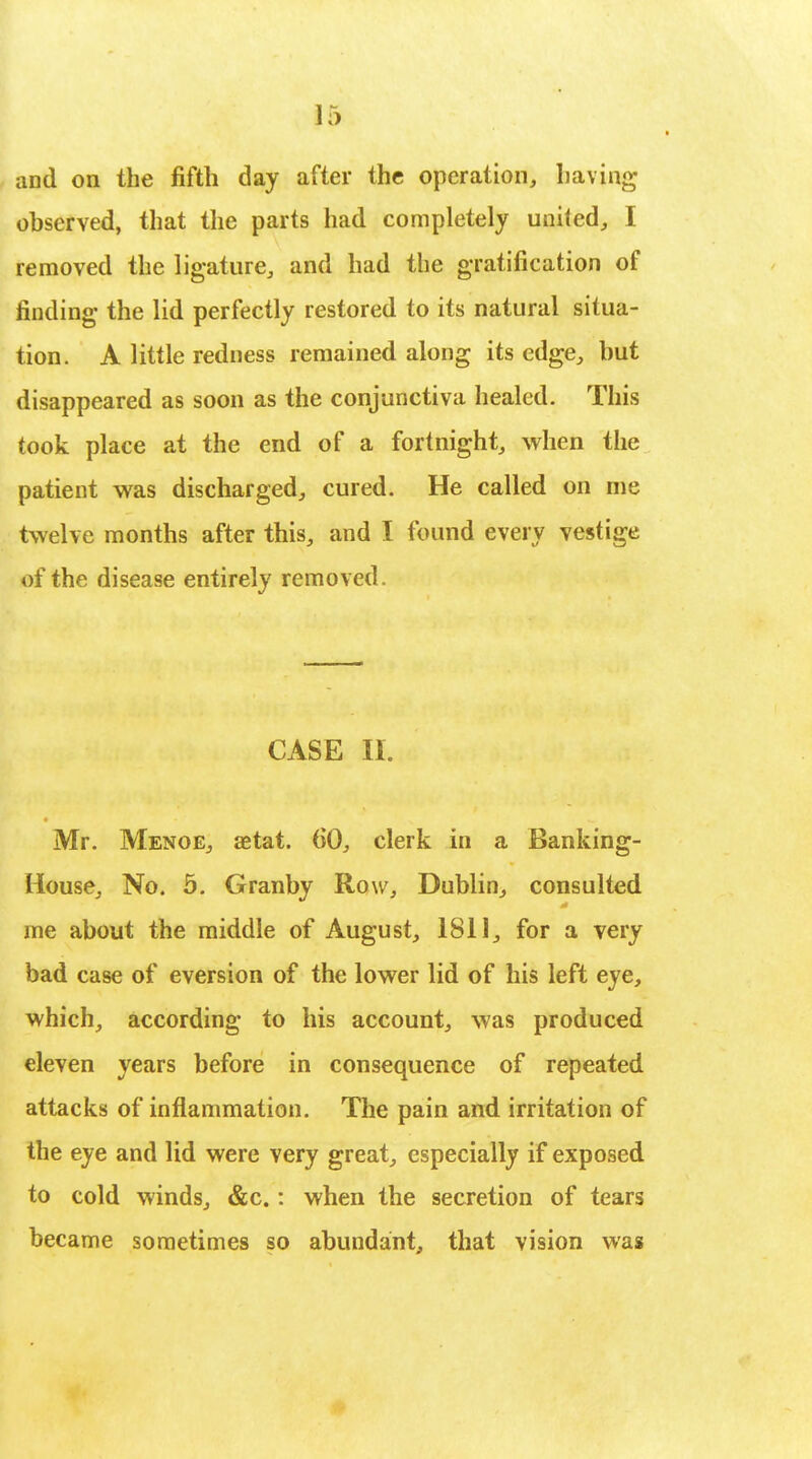 and on the fifth day after the operation, having observed, that the parts had completely united, I removed the ligature, and had the gratification of finding the lid perfectly restored to its natural situa- tion. A little redness remained along its edge, but disappeared as soon as the conjunctiva healed. This took place at the end of a fortnight, when the patient was discharged, cured. He called on rue twelve months after this, and I found every vestige of the disease entirely removed. CASE II. Mr. Menoe, aetat. 60, clerk in a Banking- House, No. 5. Granby Row, Dublin, consulted me about the middle of August, 1811, for a very bad case of eversion of the lower lid of his left eye, which, according to his account, was produced eleven years before in consequence of repeated attacks of inflammation. The pain and irritation of the eye and lid were very great, especially if exposed to cold winds, &c.: when the secretion of tears became sometimes so abundant, that vision was