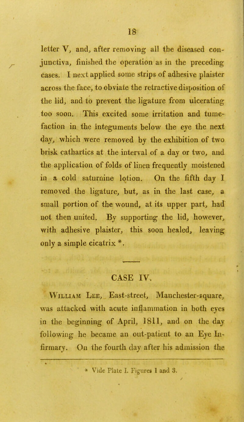 letter V, and, after removing all the diseased con- junctiva, finished the operation as in the preceding cases. I next applied some strips of adhesive plaister across the face, to obviate the retractive disposition of the lid, and to prevent the ligature from ulcerating too soon. This excited some irritation and tume- faction in the integuments below the eye the next day, which were removed by the exhibition of two brisk cathartics at the interval of a day or two, and the application of folds of linen frequently moistened in a cold saturnine lotion. On the fifth day I removed the ligature, but, as in the last case, a small portion of the wound, at its upper part, had not then united. By supporting the lid, however, with adhesive plaister, thisi soon healed, leaving only a simple cicatrix *, CASE IV. William Lee, East-street, Manchester-square, was attacked with acute inflammation in both eyes in the beginning of April, 1811, and on the day following he became an out-patient to an Eye In- firmary. On the fourth day after his admission the * Vide Plate I. Figures 1 and 3.