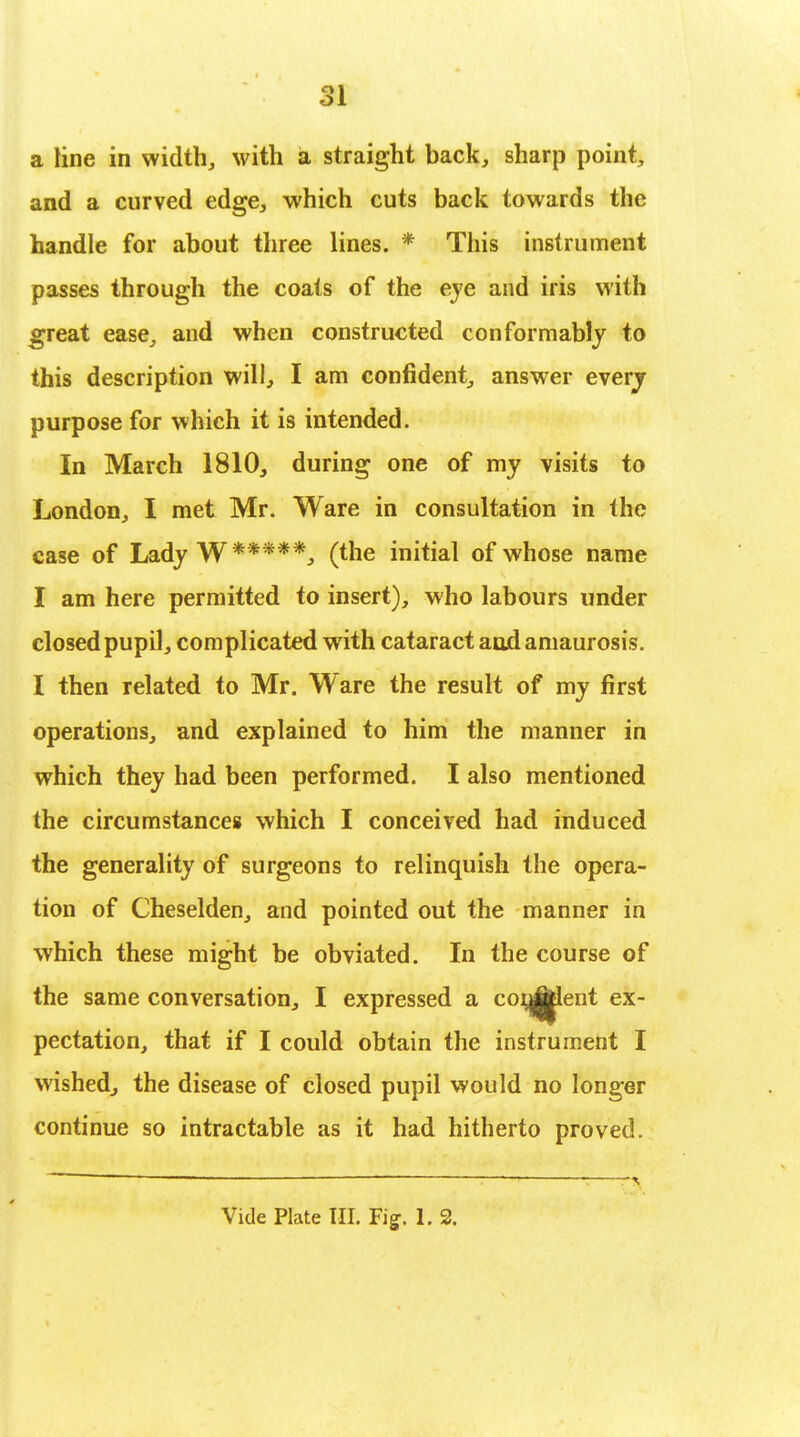 a line in width, with a straight back, sharp point, and a curved edge, which cuts back towards the handle for about three lines. * This instrument passes through the coats of the eve and iris with great ease, and when constructed conformably to this description will., I am confident, answer every purpose for which it is intended. In March 1810, during one of my visits to London, I met Mr. Ware in consultation in the case of Lady W *****, (the initial of whose name I am here permitted to insert), who labours under closed pupil, complicated with cataract and amaurosis. I then related to Mr. Ware the result of my first operations, and explained to him the manner in which they had been performed. I also mentioned the circumstances which I conceived had induced the generality of surgeons to relinquish the opera- tion of Cheselden, and pointed out the manner in which these might be obviated. In the course of the same conversation, I expressed a consent ex- pectation, that if I could obtain the instrument I wished., the disease of closed pupil would no longer continue so intractable as it had hitherto proved.