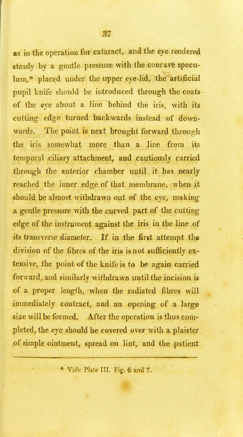 as in the operation for cataract, and the eye rendered steady by a gentle pressure with the concave specu- lum,* placed under the upper eye-lid, the artificial pupil knife should be introduced through the coats of the eye about a line behind the iris, with its cutting edge turned backwards instead of down- wards. The point is next brought forward through the iris somewhat more than a line from its temporal ciliary attachment, and cautiously carried through the anterior chamber until it has nearly reached the inner edge of that membrane, when it should be almost withdrawn out of the eye, making a gentle pressure with the curved part of the cutting edge of the instrument against the iris in the line of its transverse diameter. If in the first attempt the division of the fibres of the iris is not sufficiently ex- tensive, the point of the knife is to be again carried forward, and similarly withdrawn until the incision is of a proper length, when the radiated fibres will immediately contract, and an opening of a large size will be formed. After the operation is thus com- pleted, the eye should be covered over with a plaister of simple ointment, spread on lint, and the patient