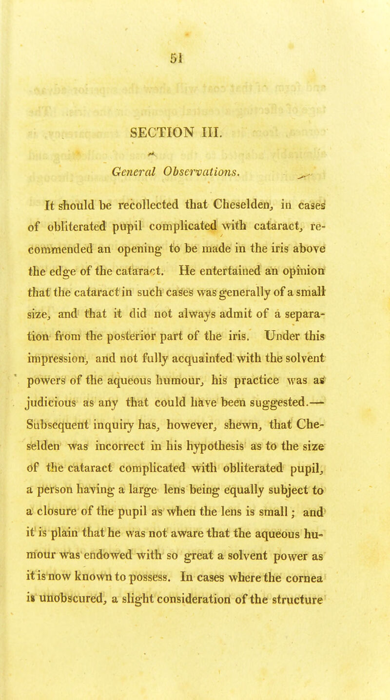 SECTION III. General Observations. ^ It should be recollected that Cheselden, in cases of obliterated pupil complicated with cataract, re- commended an opening to be made in the iris above the edge of the cataract. He entertained an opinion that the cataract in such cases was generally of a small size, and that it did not always admit of a separa- tion from the posterior part of the iris. Under this impression, and not fully acquainted with the solvent powers of the aqueous humour, his practice was a* judicious as any that could have been suggested.— Subsequent inquiry has, however, shewn, that Che- selden was incorrect in his hypothesis as to the size of the cataract complicated with obliterated pupil, a person having a large lens being equally subject to a closure of the pupil as when the lens is small; and it is plain that he was not aware that the aqueous hu- mour was endowed with so great a solvent power as it is now known to possess. In cases where the cornea is unobscured, a slight consideration of the structure