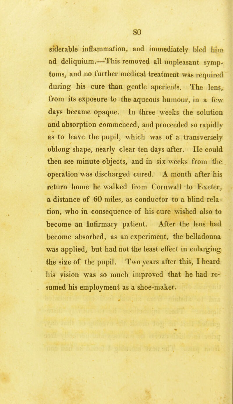 siderable inflammation, and immediately bled him ad deliquium.—This removed all unpleasant symp- toms, and no further medical treatment was required during his cure than gentle aperients. The lens, from its exposure to the aqueous humour, in a few days became opaque. In three weeks the solution and absorption commenced, and proceeded so rapidly as to leave the pupil, which was of a transversely oblong shape, nearly clear ten days after. He could then see minute objects, and in six weeks from the operation was discharged cured. A month after his return home he walked from Cornwall to Exeter, a distance of 60 miles, as conductor to a blind rela- tion, who in consequence of his cure wished also to become an Infirmary patient. After the lens had become absorbed, as an experiment, the belladonna was applied, but had not the least effect in enlarging the size of the pupil. Two years after this, I heard his vision was so much improved that he had re- sumed his employment as a shoe-maker.