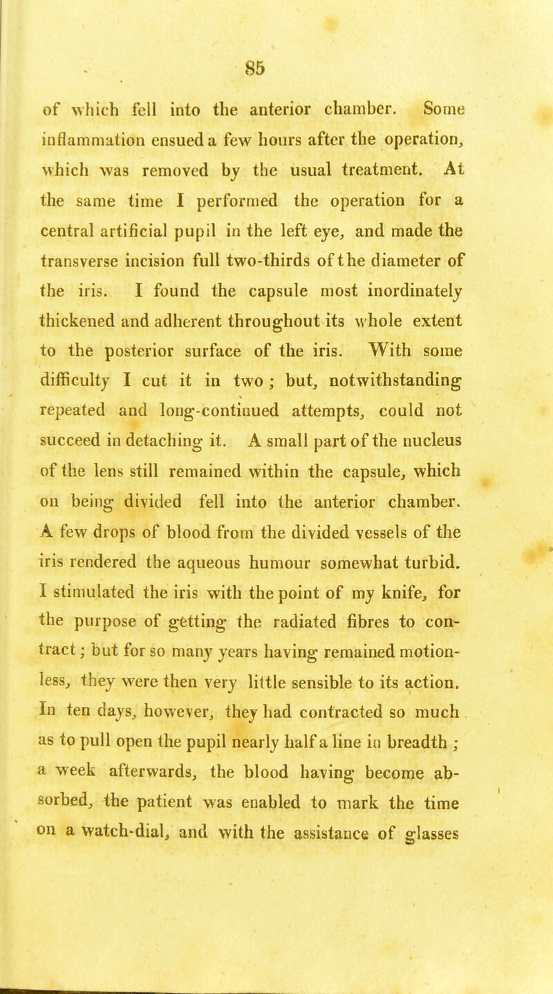 of which fell into the anterior chamber. Some inflammation ensued a few hours after the operation, which was removed by the usual treatment. At the same time I performed the operation for a central artificial pupil in the left eye, and made the transverse incision full two-thirds of the diameter of the iris. I found the capsule most inordinately thickened and adherent throughout its whole extent to the posterior surface of the iris. With some difficulty I cut it in two ; but, notwithstanding repeated and long-continued attempts, could not succeed in detaching it. A small part of the nucleus of the lens still remained within the capsule, which on being divided fell into the anterior chamber. A few drops of blood from the divided vessels of the iris rendered the aqueous humour somewhat turbid. I stimulated the iris with the point of my knife, for the purpose of getting the radiated fibres to con- tract ; but for so many years having remained motion- less, they were then very little sensible to its action. In ten days, however, they had contracted so much as to pull open the pupil nearly half a line in breadth ; a week afterwards, the blood having become ab- sorbed, the patient was enabled to mark the time on a watch-dial, and with the assistance of glasses