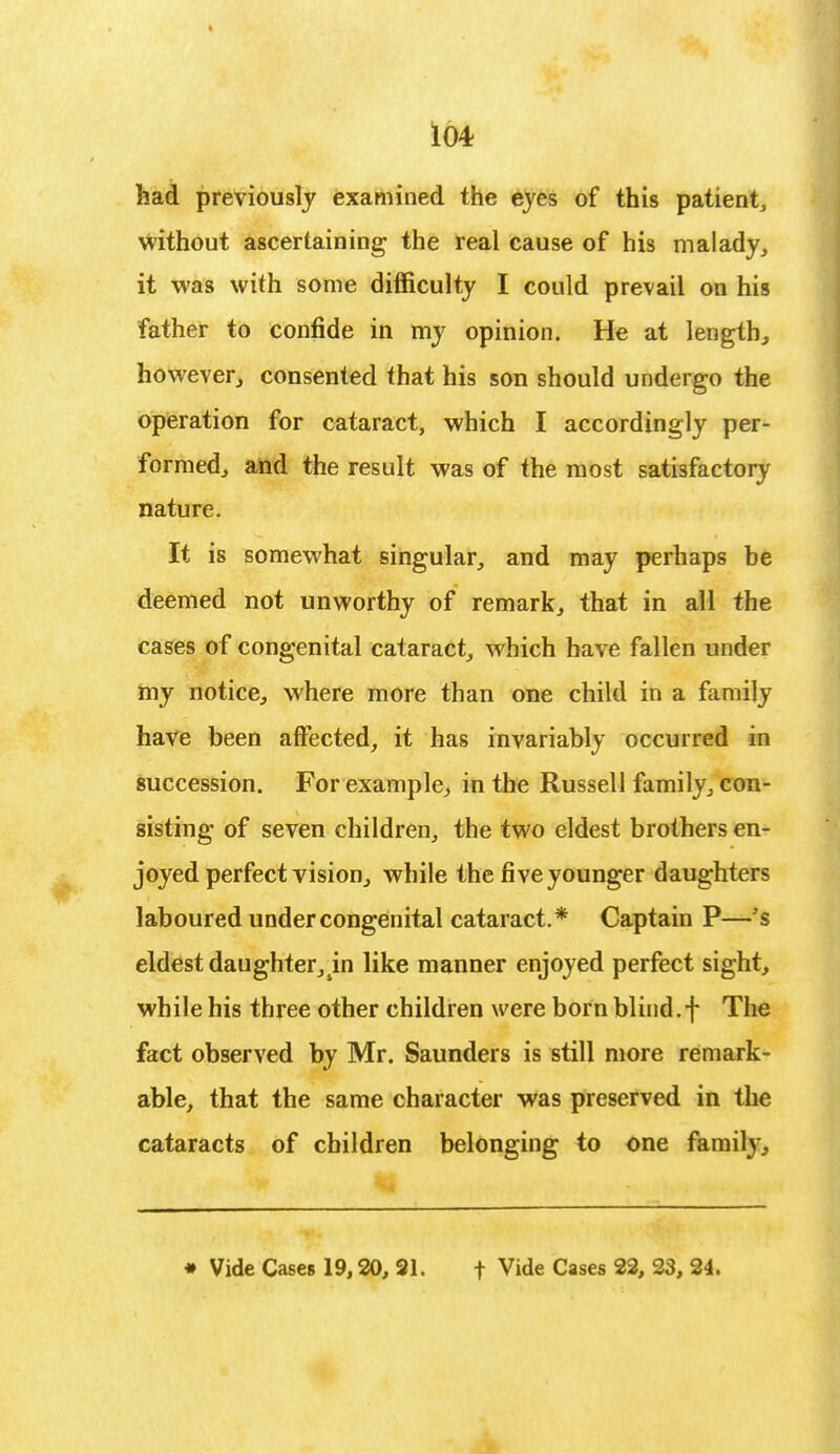 had previously examined the eyes of this patient, without ascertaining the real cause of his malady, it was with some difficulty I could prevail on his father to confide in my opinion. He at length, however, consented that his son should undergo the operation for cataract, which I accordingly per- formed, and the result was of the most satisfactory nature. It is somewhat singular, and may perhaps he deemed not unworthy of remark, that in all the cases of congenital cataract, which have fallen under my notice, where more than one child in a family have been affected, it has invariably occurred in succession. For example, in the Russell family, con- sisting of seven children, the two eldest brothers en- joyed perfect vision, while the five younger daughters laboured under congenital cataract.* Captain P—'s eldest daughter,4in like manner enjoyed perfect sight, while his three other children were born blind.f The fact observed by Mr. Saunders is still more remark- able, that the same character was preserved in the cataracts of children belonging to one family, • Vide Cases 19,20, 21. f Vide Cases 22, 23, 24.