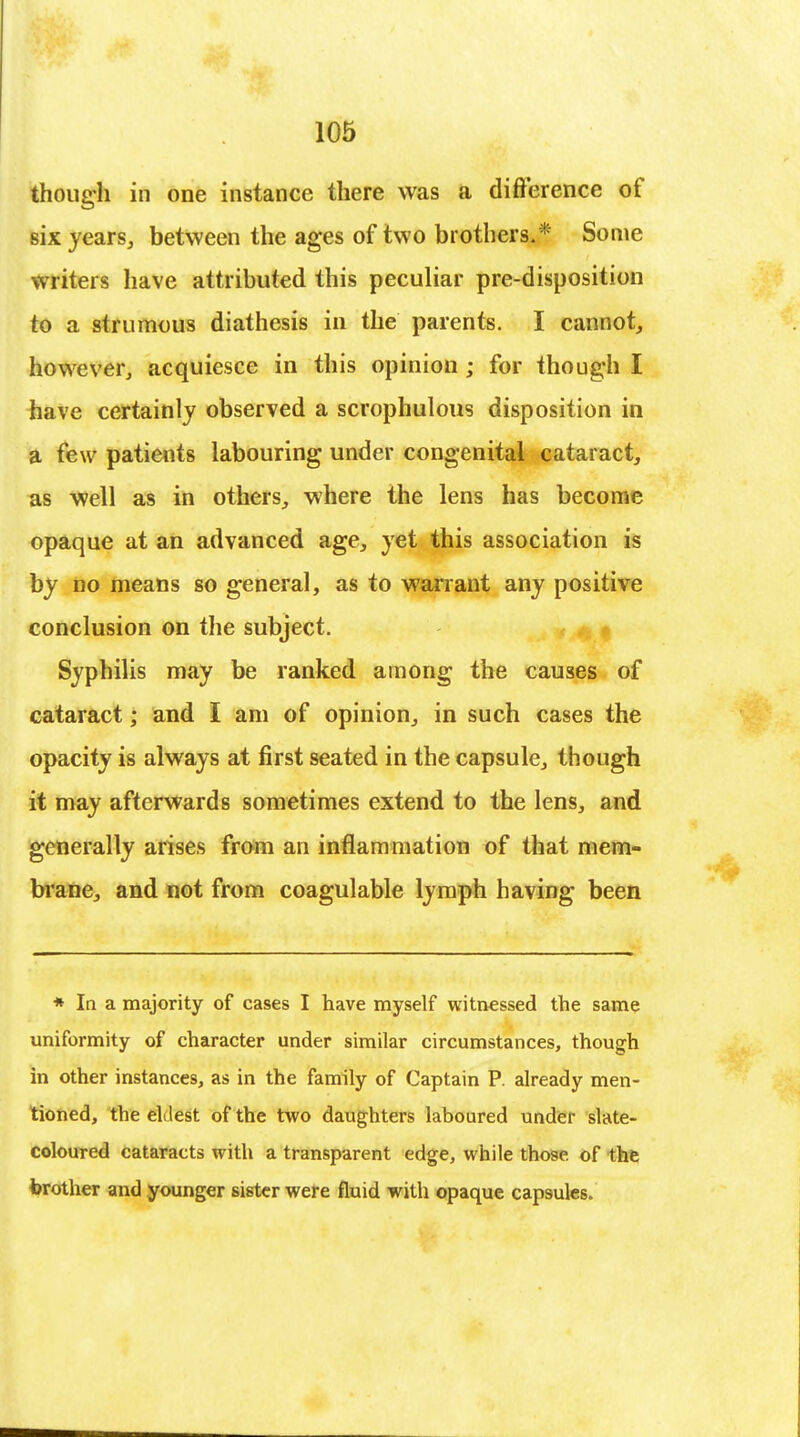 though in one instance there was a difference of six years, between the ages of two brothers. * Some writers have attributed this peculiar pre-disposition to a strumous diathesis in the parents. I cannot, however, acquiesce in this opinion ; for though I have certainly observed a scrophulous disposition in a few patients labouring under congenital cataract, as well as in others, where the lens has become opaque at an advanced age, yet this association is by no means so general, as to warrant any positive conclusion on the subject. Syphilis may be ranked among the causes of cataract; and I am of opinion, in such cases the opacity is always at first seated in the capsule, though it may afterwards sometimes extend to the lens, and generally arises from an inflammation of that mem- brane, and not from coagulable lymph having been * In a majority of cases I have myself witnessed the same uniformity of character under similar circumstances, though in other instances, as in the family of Captain P. already men- tioned, the ellest of the two daughters laboured under slate- coloured cataracts with a transparent edge, while those of the brother and younger sister were fluid with opaque capsules.