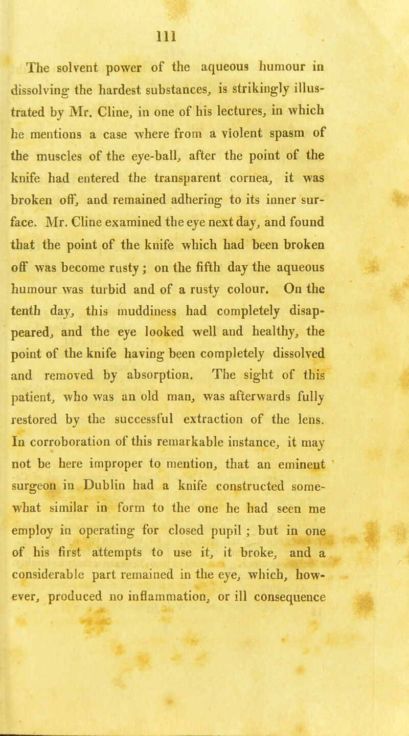 The solvent power of the aqueous humour in dissolving the hardest substances, is strikingly illus- trated by Mr. Cline, in one of his lectures, in which he mentions a case where from a violent spasm of the muscles of the eye-ball, after the point of the knife had entered the transparent cornea, it was broken off, and remained adhering to its inner sur- face. Mr. Cline examined the eye next day, and found that the point of the knife which had been broken off was become rusty; on the fifth day the aqueous humour was turbid and of a rusty colour. On the tenth day, this muddiness had completely disap- peared, and the eye looked well and healthy, the point of the knife having been completely dissolved and removed by absorption. The sight of this patient, who was an old man, was afterwards fully restored by the successful extraction of the lens. In corroboration of this remarkable instance, it may not be here improper to mention, that an eminent surgeon in Dublin had a knife constructed some- what similar in form to the one he had seen me employ in operating for closed pupil ; but in one of his first attempts to use it, it broke, and a considerable part remained in the eye, which, how- ever, produced no inflammation, or ill consequence