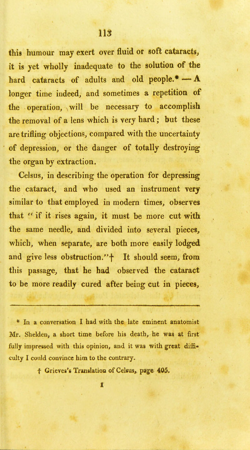 this humour may exert over fluid or soft cataracts, it is yet wholly inadequate to the solution of the hard cataracts of adults and old people.* — A longer time indeed, and sometimes a repetition of the operation, will be necessary to accomplish the removal of a lens which is very hard; but these are trifling objections, compared with the uncertainty of depression, or the danger of totally destroying the organ by extraction. Celsus, in describing the operation for depressing the cataract, and who used an instrument very similar to that employed in modern times, observes that V if it rises again, it must be more cut with the same needle, and divided into several pieces, which, when separate, are both more easily lodged and give less obstruction.f It should seem, from this passage, that he had observed the cataract to be more readily cured after being cut in pieces, * In a conversation I had with the late eminent anatomist Mr. Shelden, a short time before his death, he was at first fully impressed with this opinion, and it was with great diffi- culty I could convince him to the contrary. f Grieres's Translation of Celsus,. page 405.