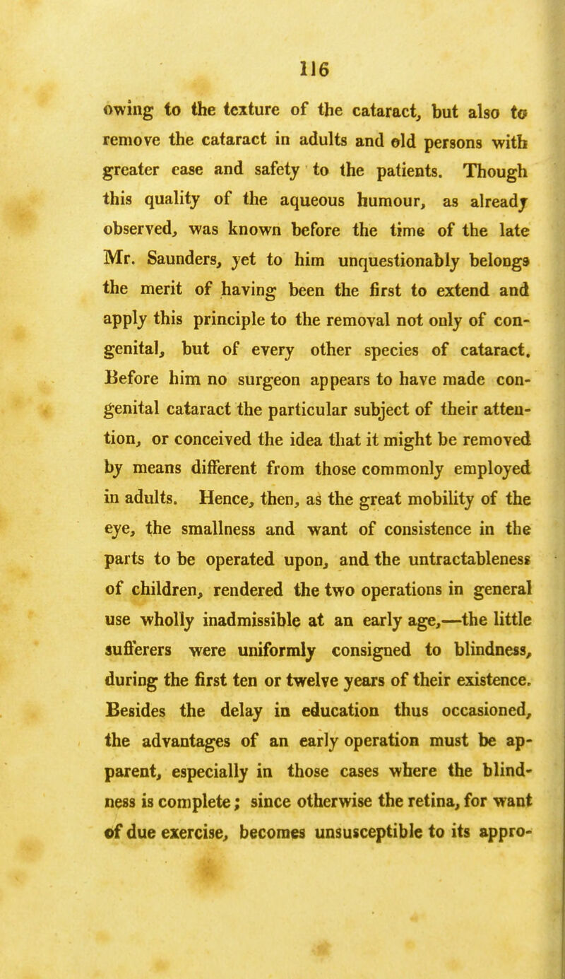 owing to the texture of the cataract, but also to remove the cataract in adults and eld persons with greater ease and safety to the patients. Though this quality of the aqueous humour, as already observed, was known before the time of the late Mr. Saunders, yet to him unquestionably belongs the merit of having been the first to extend and apply this principle to the removal not only of con- genital, but of every other species of cataract. Before him no surgeon appears to have made con- genital cataract the particular subject of their atten- tion, or conceived the idea that it might be removed by means different from those commonly employed in adults. Hence, then, as the great mobility of the eye, the smallness and want of consistence in the parts to be operated upon, and the untractableness of children, rendered the two operations in general use wholly inadmissible at an early age,—the little sufferers were uniformly consigned to blindness, during the first ten or twelve years of their existence. Besides the delay in education thus occasioned, the advantages of an early operation must be ap- parent, especially in those cases where the blind- ness is complete; since otherwise the retina, for want of due exercise, becomes unsusceptible to its appro-