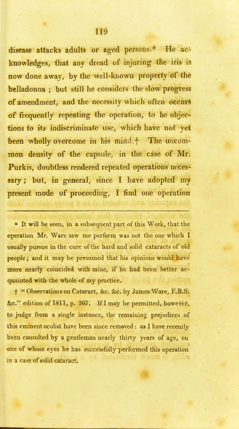 no disease attacks adults or aged persons.* He ac- knowledges, that any dread of injuring the iris is now done away, by the well-known property of the belladonna ; but still he considers the slow progress of amendment, and the necessity which often occurs of frequently repeating the operation, to be objec- tions to its indiscriminate use, which have not yet been wholly overcome in his mind.f The uncom- mon density of the capsule, in the case of Mr. Purkis, doubtless rendered repeated operations neces- sary ; but, in general, since I have adopted my present mode of proceeding, I find one operation * It will be seen, in a subsequent part of this Work, that the operation Mr. Ware saw me perform was not the one which I usually pursue in the cure of the hard and solid cataracts of old people; and it may be presumed that his opinions would have more nearly coincided with mine, if he had been better ac- quainted with the whole of my practice. f  Observations on Cataract, &c. &c. by James Ware, F.R.S. &c. edition of 1811, p. 367. If I may be permitted, however, to judge from a single instance, the remaining prejudices of this eminent oculist have been since removed: as I have recently been consulted by a gentleman nearly thirty years of age, on one of whose eyes he has successfully performed this operation in a case of solid cataract.
