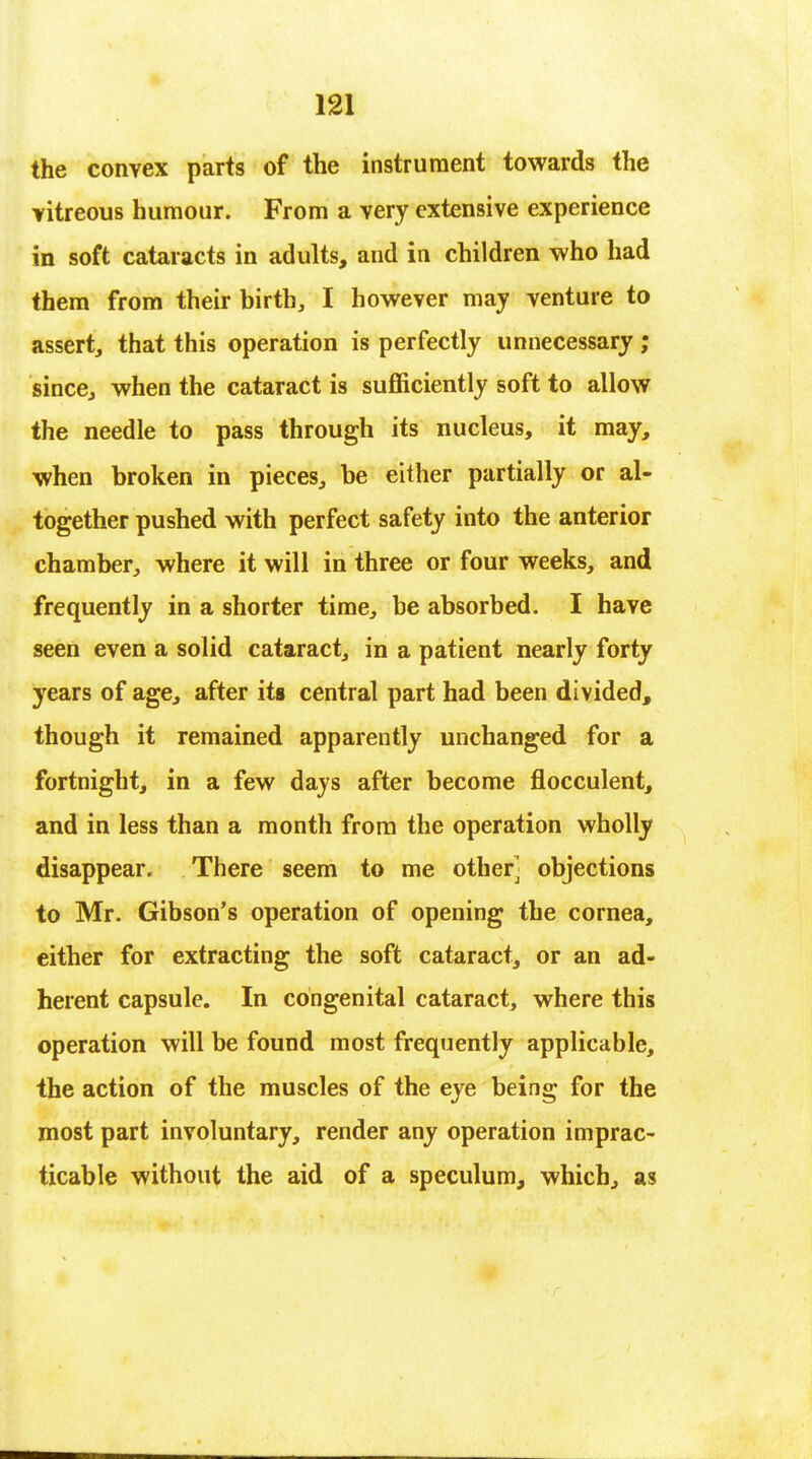 the convex parts of the instrument towards the vitreous humour. From a very extensive experience in soft cataracts in adults, and in children who had them from their birth, I however may venture to assert, that this operation is perfectly unnecessary ; since, when the cataract is sufficiently soft to allow the needle to pass through its nucleus, it may, when broken in pieces, be either partially or al- together pushed with perfect safety into the anterior chamber, where it will in three or four weeks, and frequently in a shorter time, be absorbed. I have seen even a solid cataract, in a patient nearly forty years of age, after its central part had been divided, though it remained apparently unchanged for a fortnight, in a few days after become flocculent, and in less than a month from the operation wholly disappear. There seem to me other objections to Mr. Gibson's operation of opening the cornea, either for extracting the soft cataract, or an ad- herent capsule. In congenital cataract, where this operation will be found most frequently applicable, the action of the muscles of the eye being for the most part involuntary, render any operation imprac- ticable without the aid of a speculum, which, as