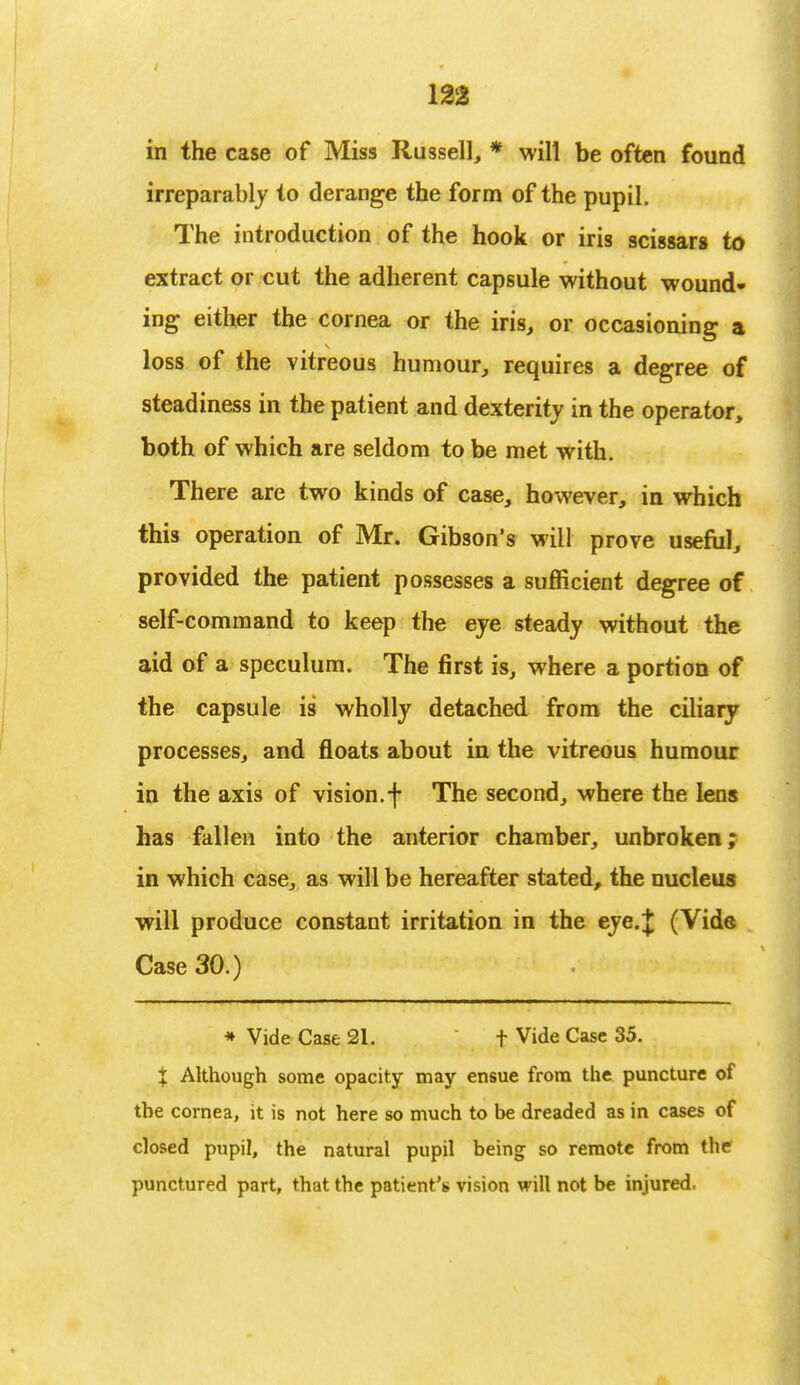 m in the case of Miss Russell, * will be often found irreparably to derange the form of the pupil. The introduction of the hook or iris scissars to extract or cut the adherent capsule without wound- ing either the cornea or the iris, or occasioning a loss of the vitreous humour, requires a degree of steadiness in the patient and dexterity in the operator, both of which are seldom to be met with. There are two kinds of case, however, in which this operation of Mr. Gibson's will prove useful, provided the patient possesses a sufficient degree of self-command to keep the eye steady without the aid of a speculum. The first is, where a portion of the capsule is wholly detached from the ciliary processes, and floats about in the vitreous humour in the axis of vision, f The second, where the lens has fallen into the anterior chamber, unbroken; in which case, as will be hereafter stated, the nucleus will produce constant irritation in the eye.J (Vide Case 30.) * Vide Case 21. t Vide Case 35. % Although some opacity may ensue from the puncture of the cornea, it is not here so much to be dreaded as in cases of closed pupil, the natural pupil being so remote from the punctured part, that the patient's vision will not be injured.
