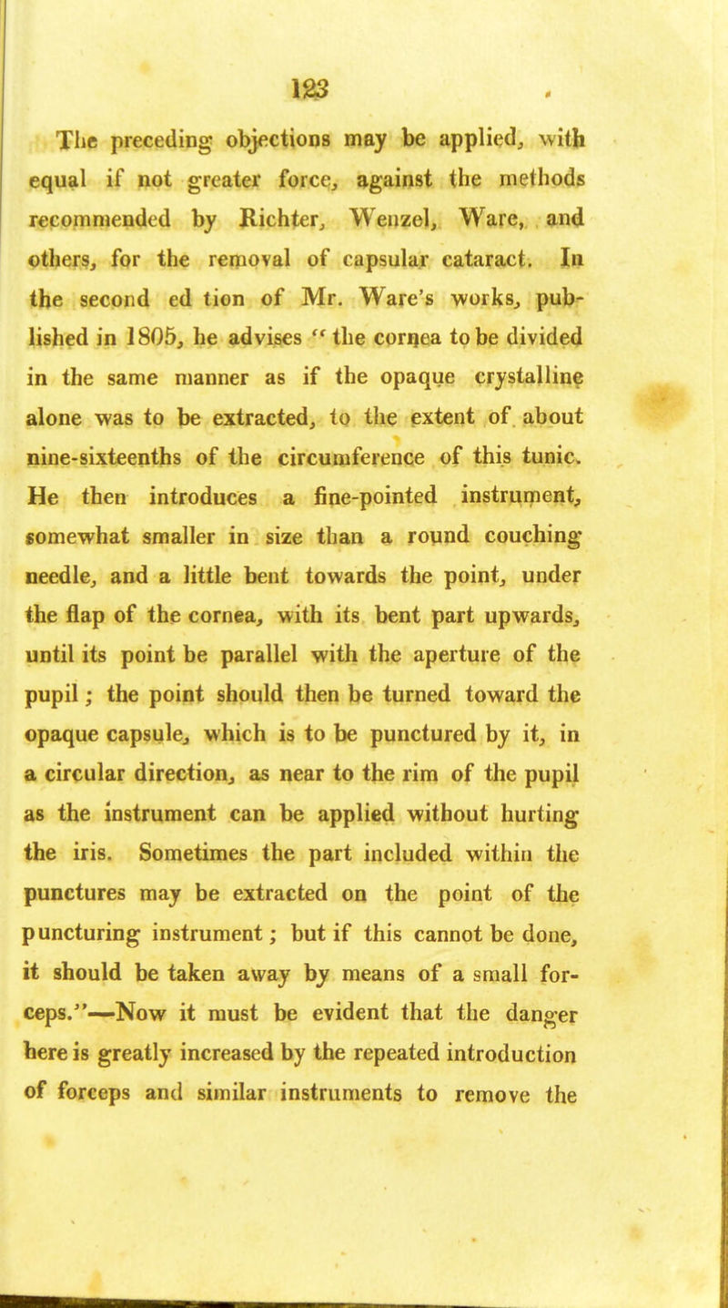The preceding objections may be applied, with equal if not greater force, against the methods recommended by Richter, Wenzel, Ware, and others, for the removal of capsular cataract. In the second ed tion of Mr. Ware's works, pub- lished in 1805, he advises  the cornea to be divided in the same manner as if the opaque crystalline alone was to be extracted, to the extent of about nine-sixteenths of the circumference of this tunic. He then introduces a fine-pointed instrument, somewhat smaller in size than a round couching needle, and a little bent towards the point, under the flap of the cornea, with its bent part upwards, until its point be parallel with the aperture of the pupil; the point should then be turned toward the opaque capsule, which is to be punctured by it, in a circular direction, as near to the rim of the pupil as the instrument can be applied without hurting the iris. Sometimes the part included within the punctures may be extracted on the point of the puncturing instrument; but if this cannot be done, it should be taken away by means of a small for- ceps.—Now it must be evident that the danger here is greatly increased by the repeated introduction of forceps and similar instruments to remove the