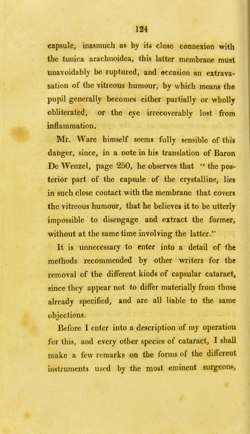 capsule, inasmuch as by its close connexion with the tunica arachnoidea, this latter membrane must unavoidably be ruptured, and occasion an extrava- sation of the vitreous humour, by which means the pupil generally becomes either partially or wholly obliterated, or the eye irrecoverably lost from inflammation. Mr. Ware himself seems fully sensible of this danger, since, in a note in his translation of Baron De Wenzel, page 250, he observes that  the pos- terior part of the capsule of the crystalline, lies in such close contact with the membrane that covers the vitreous humour, that he believes it to be utterly impossible to disengage and extract the former, without at the same time involving the latter. It is unnecessary to enter into a detail of the methods recommended by other writers for the removal of the different kinds of capsular cataract, since they appear not to differ materially from those already specified, and are all liable to the same obiections. w Before I enter into a description of my operation for this, and every other species of cataract, I shall make a few remarks on the forms of the different instruments used by the most eminent surgeons.