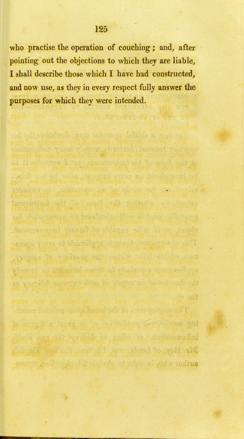 •who practise the operation of couching; and, after pointing out the objections to which they are liable, I shall describe those which I have had constructed, and now use, as they in every respect fully answer the purposes for which they were intended.