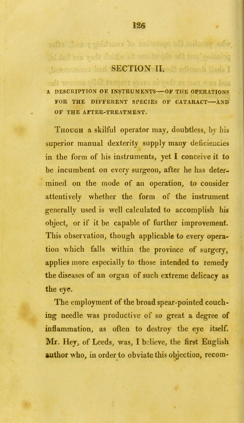 SECTION II. A DESCRIPTION OF INSTRUMENTS—OF THE OPERATIONS FOR THE DIFFERENT SPECIES OF CATARACT AND OF THE AFTER-TREATMENT. Though a skilful operator may, doubtless, by his superior manual dexterity supply many deficiencies in the form of his instruments, yet I conceive it to be incumbent on every surgeon, after he has deter- mined on the mode of an operation, to consider attentively whether the form of the instrument generally used is well calculated to accomplish his object, or if it be capable of further improvement. This observation, though applicable to every opera- tion which falls within the province of surgery, applies more especially to those intended to remedy the diseases of an organ of such extreme delicacy as the eye. The employment of the broad spear-pointed couch- ing needle was productive of so great a degree of inflammation, as often to destroy the eye itself. Mr. Hey, of Leeds, was, I believe, the first English author who, in order to obviate this objection, recom-