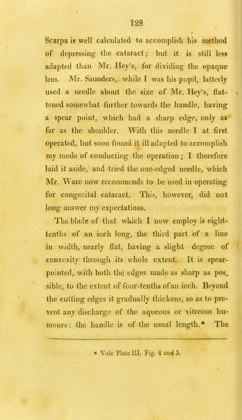 Scarpa is well calculated to accomplish his method of depressing the cataract; but it is still less adapted than Mr. Hey's, for dividing the opaque lens. Mr. Saunders, while I was his pupil, latterly used a needle about the size of Mr. Hey's, flat- tened somewhat further towards the handle, having a spear point, which had a sharp edge, only as far as the shoulder. With this needle I at first operated, but soon found it ill adapted to accomplish my mode of conducting the operation; I therefore laid it aside, and tried the one-edged needle, which Mr. Ware now recommends to be used in operating for congenital cataract. This, however, did not long answer my expectations. The blade of that which I now employ is eight- tenths of an inch long, the third part of a line in width, nearly flat, having a slight degree of convexity through its M-hole extent. It is spear- pointed, with both the edges made as sharp as pos_ sible, to the extent of four-tenths of an inch. Beyond the cutting edges it gradually thickens, so as to pre- vent any discharge of the aqueous or vitreous hu- mours : the handle is of the usual length.* The