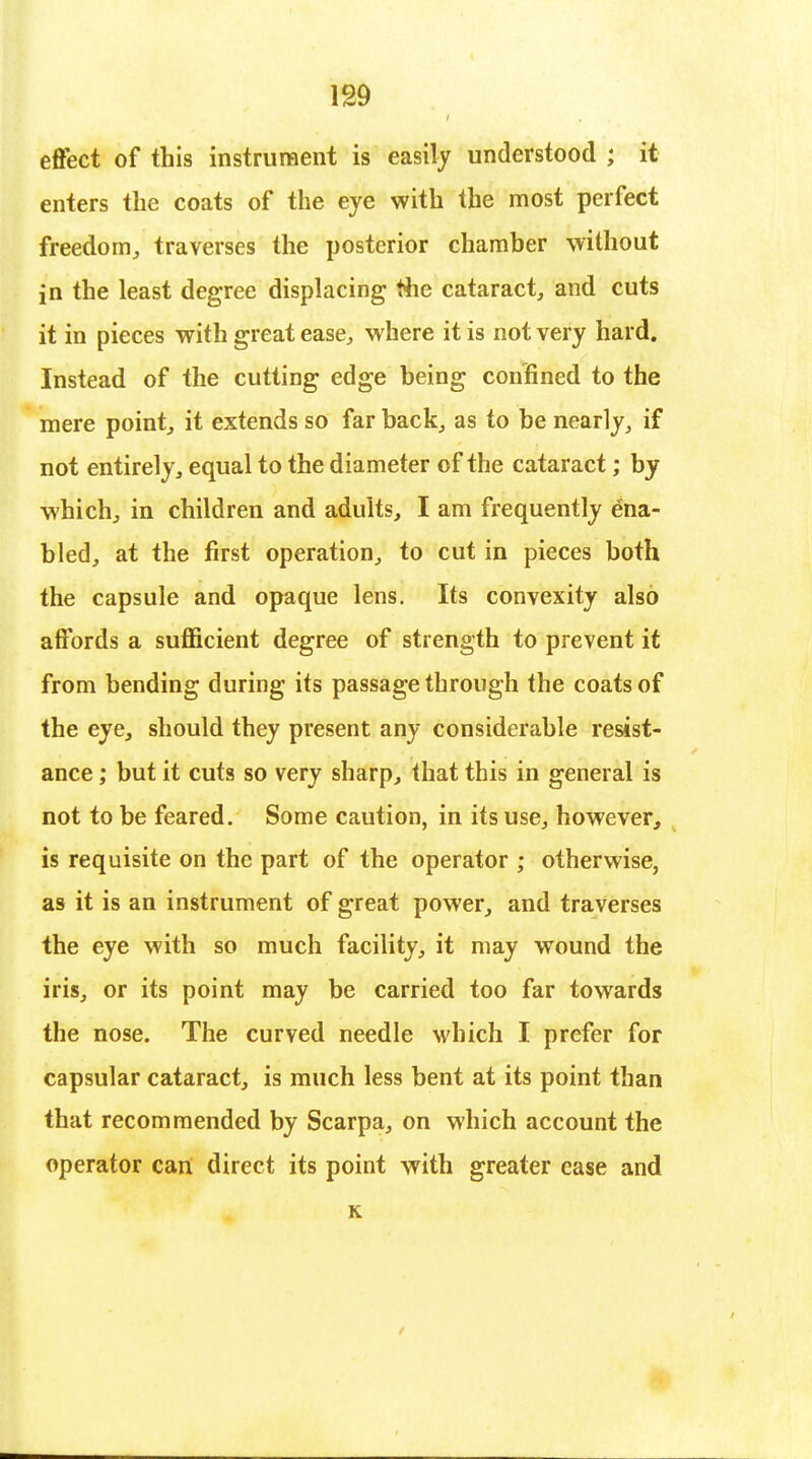 effect of this instrument is easily understood ; it enters the coats of the eye with the most perfect freedom, traverses the posterior chamber without in the least degree displacing the cataract, and cuts it in pieces with great ease, w here it is not very hard. Instead of the cutting edge being confined to the mere point, it extends so far back, as to be nearly, if not entirely, equal to the diameter of the cataract; by which, in children and adults, I am frequently ena- bled, at the first operation, to cut in pieces both the capsule and opaque lens. Its convexity also affords a sufficient degree of strength to prevent it from bending during its passage through the coats of the eye, should they present any considerable resist- ance ; but it cuts so very sharp, that this in general is not to be feared. Some caution, in its use, however, is requisite on the part of the operator ; otherwise, as it is an instrument of great power, and traverses the eye with so much facility, it may wound the iris, or its point may be carried too far towards the nose. The curved needle which I prefer for capsular cataract, is much less bent at its point than that recommended by Scarpa, on which account the operator can direct its point with greater ease and