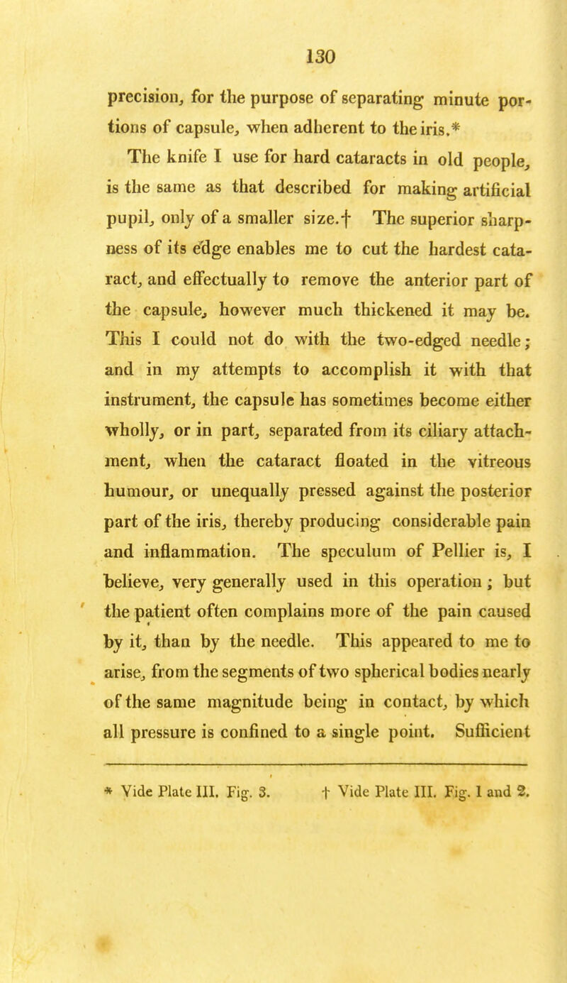 precision, for the purpose of separating minute por- tions of capsule, when adherent to the iris.* The knife I use for hard cataracts in old people, is the same as that described for making artificial pupil, only of a smaller size.f The superior sharp- ness of its edge enables me to cut the hardest cata- ract, and effectually to remove the anterior part of the capsule., however much thickened it may be. This I could not do with the two-edged needle; and in my attempts to accomplish it with that instrument, the capsule has sometimes become either wholly, or in part, separated from its ciliary attach- ment, when the cataract floated in the vitreous humour, or unequally pressed against the posterior part of the iris, thereby producing considerable pain and inflammation. The speculum of Pellier is, I believe, very generally used in this operation; but the patient often complains more of the pain caused by it, than by the needle. This appeared to me to arise, from the segments of two spherical bodies nearly of the same magnitude being in contact, by which all pressure is confined to a single point. Sufficient * Vide Plate III. Fig. 3. f Vide Plate III. Fig. 1 and 2.