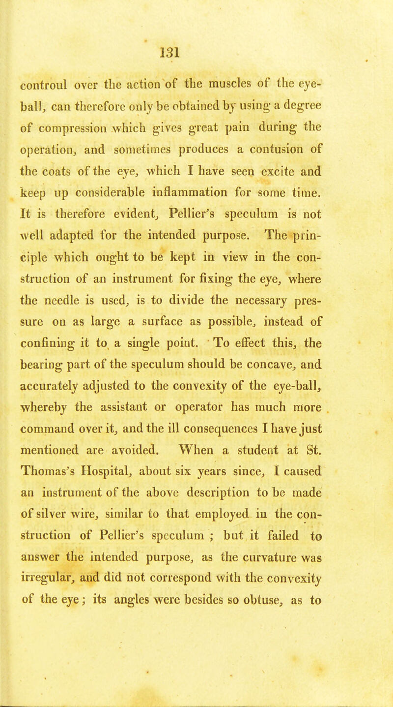 controul over the action of the muscles of the eye- ball, can therefore only be obtained by using- a degree of compression which gives great pain during the operation, and sometimes produces a contusion of the coats of the eye, which I have seen excite and keep up considerable inflammation for some time. It is therefore evident, Pellier's speculum is not well adapted for the intended purpose. The prin- ciple which ought to be kept in view in the con- struction of an instrument for fixing the eye, where the needle is used, is to divide the necessary pres- sure on as large a surface as possible, instead of confining it to a single point. To effect this, the bearing part of the speculum should be concave, and accurately adjusted to the convexity of the eye-ball, whereby the assistant or operator has much more command over it, and the ill consequences I have just mentioned are avoided. When a student at St. Thomas's Hospital, about six years since, I caused an instrument of the above description to be made of silver wire, similar to that employed in the con- struction of Pellier's speculum ; but it failed to answer the intended purpose, as the curvature was irregular, and did not correspond with the convexity of the eye; its angles were besides so obtuse, as to