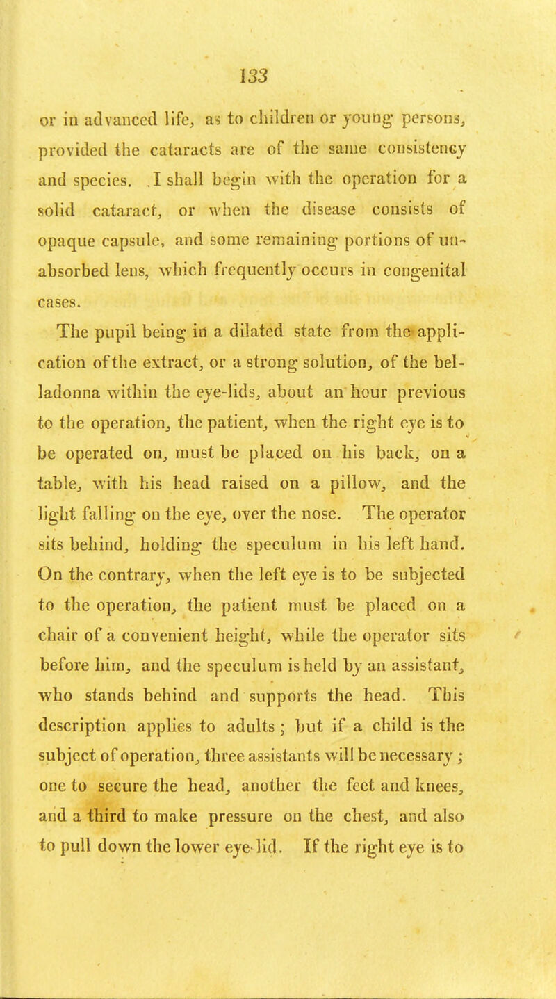 or in advanced life, as to children or young- persons, provided the cataracts are of the same consistency and species. I shall begin with the operation for a solid cataract, or when the disease consists of opaque capsule, and some remaining portions of un~ absorbed lens, which frequently occurs in congenital cases. The pupil being in a dilated state from the> appli- cation of the extract, or a strong solution, of the bel- ladonna within the eye-lids, about an hour previous to the operation^ the patient, when the right eye is to be operated on, must be placed on his back, on a table, with his head raised on a pillow, and the light falling on the eye, over the nose. The operator sits behind, holding the speculum in his left hand. On the contrary, when the left eye is to be subjected to the operation, the patient must be placed on a chair of a convenient height, while the operator sits before him, and the speculum is held by an assistant, who stands behind and supports the head. This description applies to adults; but if a child is the subject of operation, three assistants will be necessary ; one to secure the head, another the feet and knees, and a third to make pressure on the chest, and also to pull down the lower eye lid. If the right eye is to