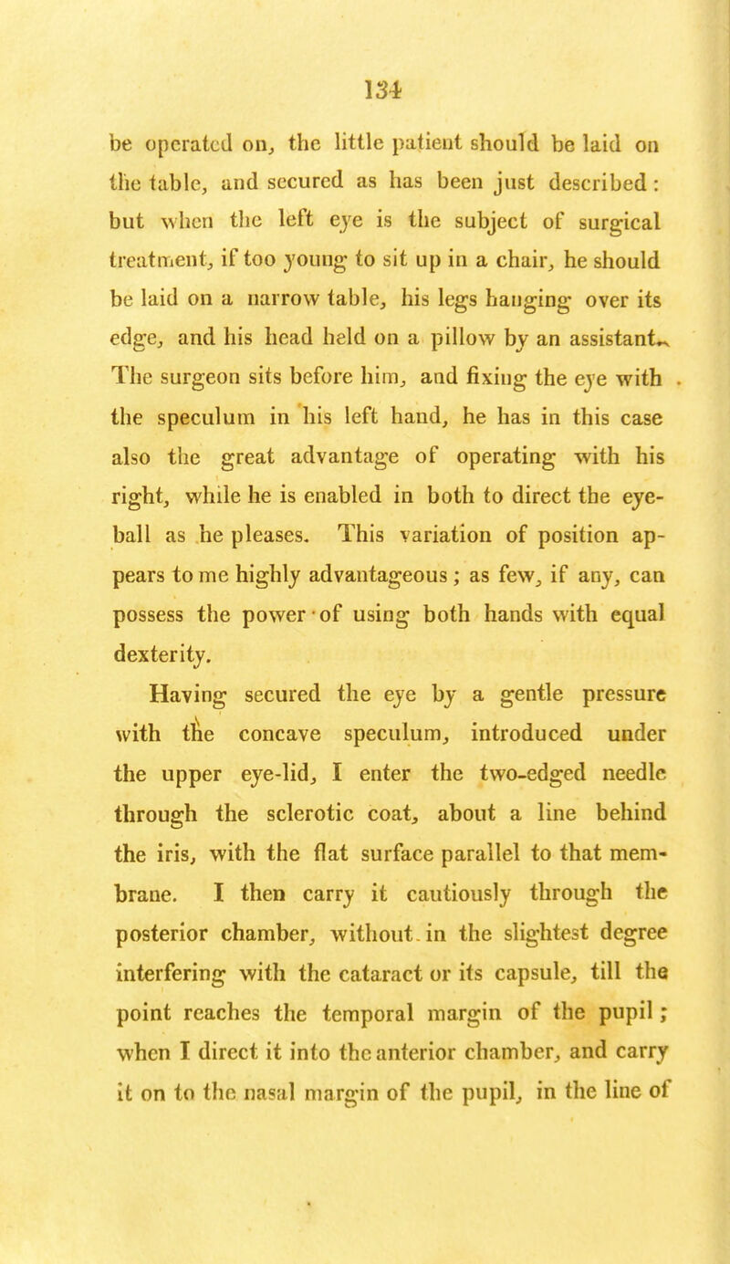 be operated on, the little patient should be laid on the table, and secured as has been just described: but when the left eye is the subject of surgical treatment, if too young to sit up in a chair, he should be laid on a narrow table, his legs hanging over its edge, and his head held on a pillow by an assistants The surgeon sits before him, and fixing the eve with the speculum in his left hand, he has in this case also the great advantage of operating with his right, while he is enabled in both to direct the eye- ball as he pleases- This variation of position ap- pears to me highly advantageous ; as few, if any, can possess the power of using both hands with equal dexterity. Having secured the eye by a gentle pressure with trie concave speculum, introduced under the upper eye-lid, I enter the two-edged needle through the sclerotic coat, about a line behind the iris, with the flat surface parallel to that mem- brane. I then carry it cautiously through the posterior chamber, without, in the slightest degree interfering with the cataract or its capsule, till the point reaches the temporal margin of the pupil ; when I direct it into the anterior chamber, and carry it on to the nasal margin of the pupil, in the line of