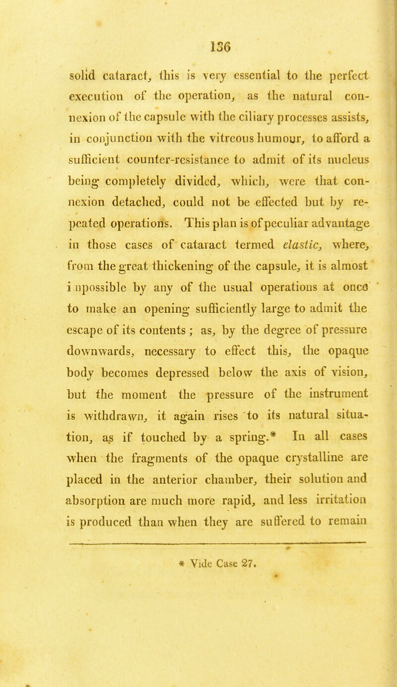 solid cataract, this is very essential to the perfect execution of the operation, as the natural con- nexion of the capsule with the ciliary processes assists, in conjunction with the vitreous humour, to afford a sufficient counter-resistance to admit of its nucleus being* completely divided, which, were that con- nexion detached, could not be effected but by re- peated operations. This plan is of peculiar advantage in those cases of cataract termed elastic^ where, from the great thickening of the capsule, it is almost i npossible by any of the usual operations at once to make an opening sufficiently large to admit the escape of its contents ; as, by the degree of pressure downwards, necessary to effect this, the opaque body becomes depressed below the axis of vision, but the moment the pressure of the instrument is withdrawn, it again rises to its natural situa- tion, as if touched by a spring.* In all cases when the fragments of the opaque crystalline are placed in the anterior chamber, their solution and absorption are much more rapid, and less irritation is produced than when they are suffered to remain 0