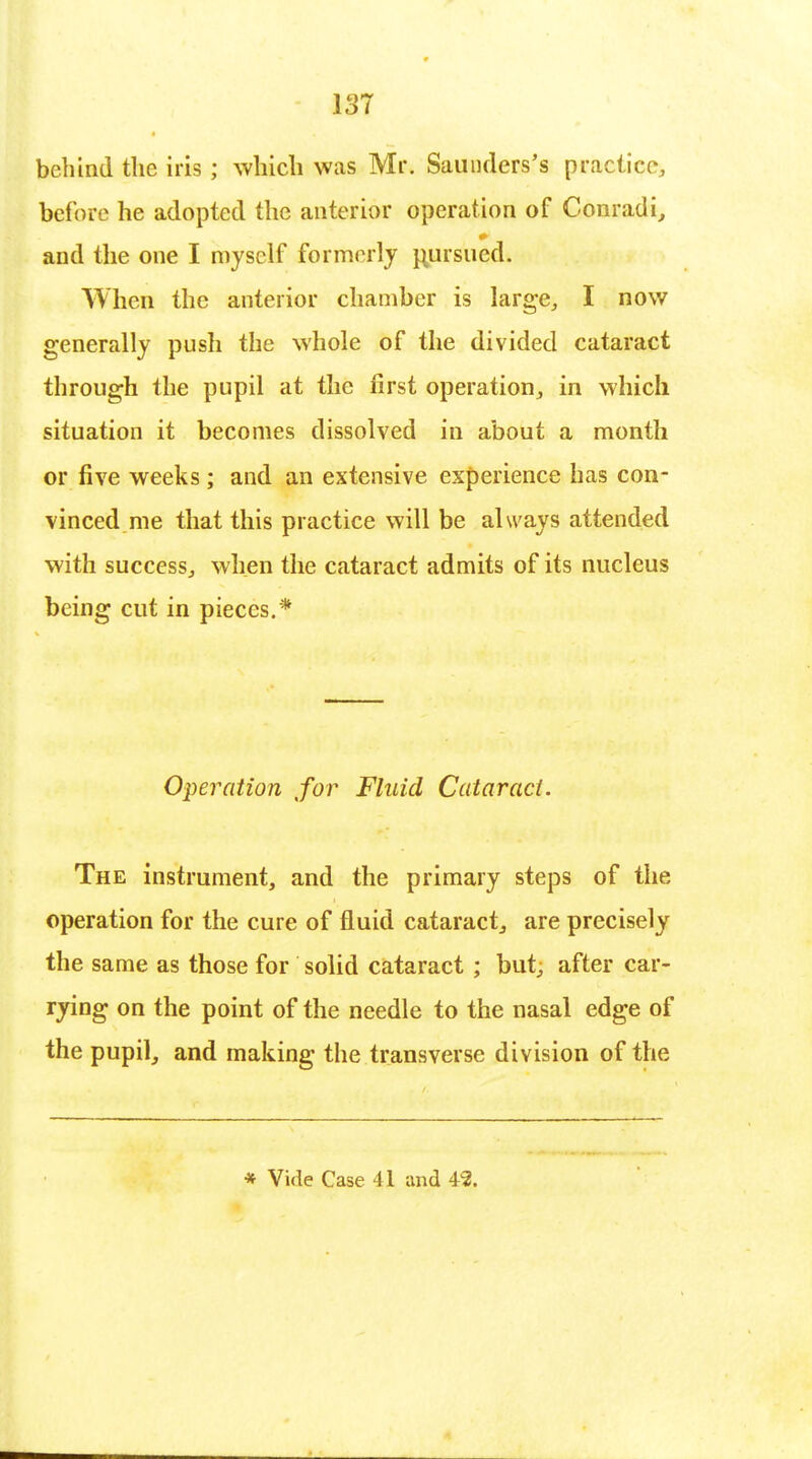 behind the iris ; which was Mr. Saunders's practice, before he adopted the anterior operation of Conradi, and the one I myself formerly pursued. When the anterior chamber is large, I now generally push the whole of the divided cataract through the pupil at the first operation, in which situation it becomes dissolved in about a month or five weeks ; and an extensive experience has con- vinced me that this practice will be always attended with success, when the cataract admits of its nucleus being cut in pieces.* Operation for Fluid Cataract. The instrument, and the primary steps of the operation for the cure of fluid cataract, are precisely the same as those for solid cataract ; but, after car- rying on the point of the needle to the nasal edge of the pupil, and making the transverse division of the